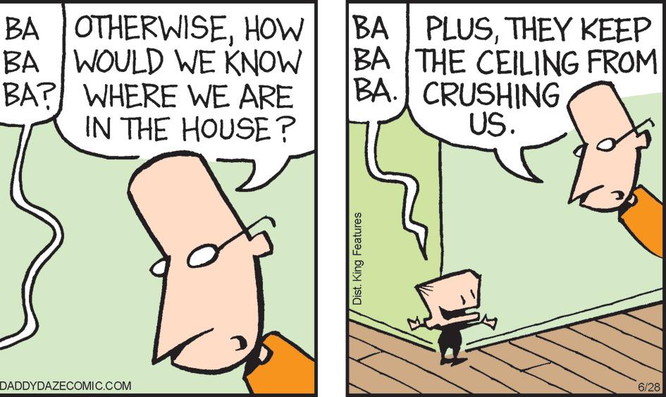 Adaptation OCR: BA WOULD WE KNOW BA OTHERWISETHEY KEEP BA THE CEILING FROM BA. CRUSHING US. BA? WHERE WE ARE IN THE HOUSE? DADDYDAZECOMIC.COM Dist. King Features 6/28 BA WOULD WE KNOW BA OTHERWISEHOW BA PLUSTHEY KEEP BA THE CEILING FROM BA . CRUSHING US . BA ? WHERE WE ARE IN THE HOUSE ? DADDYDAZECOMIC.COM Dist . King Features 6/28