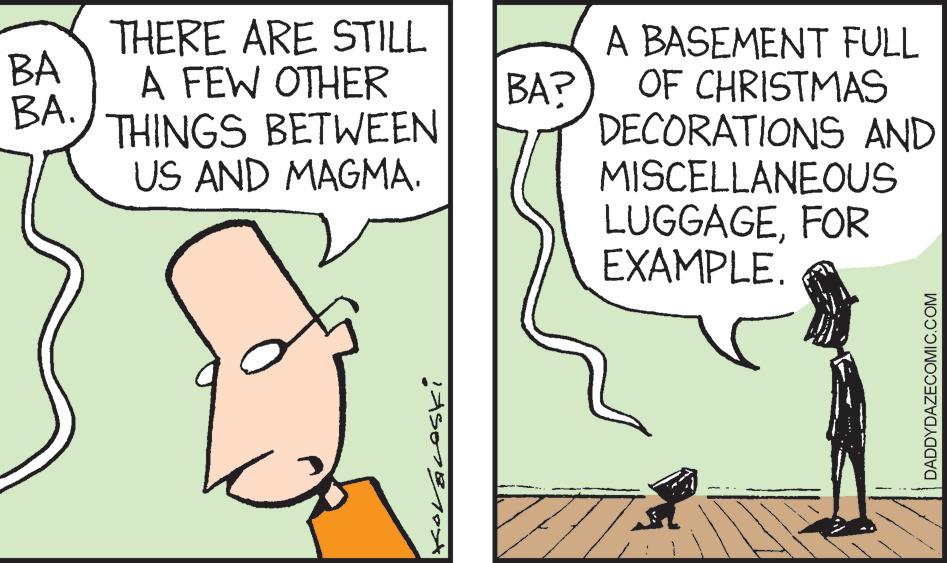 Happy OCR: BA BA. THERE ARE STILL A FEW OTHER THINGS BETWEEN US AND MAGMA. KOVÁLOSKi BA? A BASEMENT FULL OF CHRISTMAS DECORATIONS AND MISCELLANEOUS LUGGAGEFOR EXAMPLE. DADDYDAZECOMIC.COM BA BA . THERE ARE STILL A FEW OTHER THINGS BETWEEN US AND MAGMA . KOVÁLOSKi BA ? A BASEMENT FULL OF CHRISTMAS DECORATIONS AND MISCELLANEOUS LUGGAGEFOR EXAMPLE . DADDYDAZECOMIC.COM
