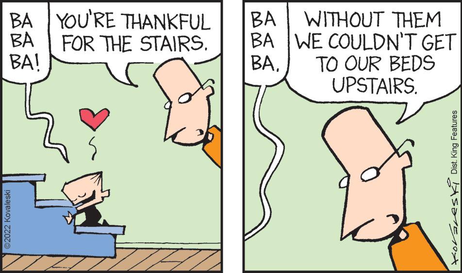 Gesture OCR: BA YOU'RE THANKFUL BA FOR THE STAIRS. BA! ?2022 Kovaleski BA WITHOUT THEM BA WE COULDN'T GET TO OUR BEDS UPSTAIRS. BA. foraresk Dist. King Features BA YOU'RE THANKFUL BA FOR THE STAIRS . BA ! ?2022 Kovaleski BA WITHOUT THEM BA WE COULDN'T GET TO OUR BEDS UPSTAIRS . BA . foraresk Dist . King Features