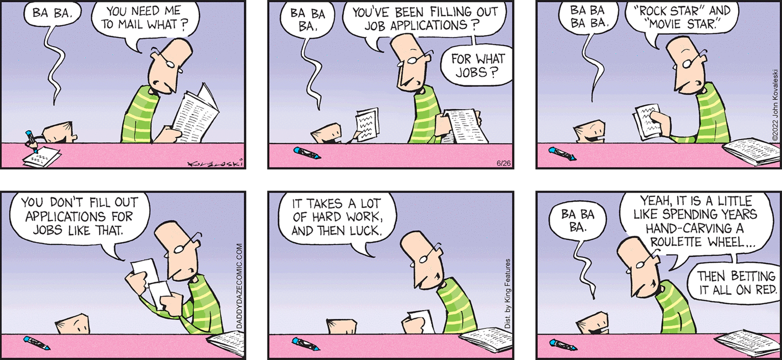 Organism OCR: daddy DAZE by JOHN KoraLeski and SON HIFFE YOU NEED ME TO MAIL WHAT? BA BA. YOU DON'T FILL OUT APPLICATIONS FOR JOBS LIKE THAT. YOU'VE BEEN FILLING OUT JOB APPLICATIONS ? FOR WHAT JOBS ? BA BA BA IT TAKES A LOT OF HARD WORKAND THEN LUCK. BA BA BA BA BA BA BA. "ROCK STAR" AND "MOVIE STAR." YEAHIT IS A LITTLE LIKE SPENDING YEARS HAND-CARVING A ROULETTE WHEEL. THEN BETTING IT ALL ON RED daddy DAZE by JOHN KoraLeski and SON HIFFE YOU NEED ME TO MAIL WHAT ? BA BA . YOU DON'T FILL OUT APPLICATIONS FOR JOBS LIKE THAT . YOU'VE BEEN FILLING OUT JOB APPLICATIONS ? FOR WHAT JOBS ? BA BA BA IT TAKES A LOT OF HARD WORKAND THEN LUCK . BA BA BA BA BA BA BA . " ROCK STAR " AND " MOVIE STAR . " YEAHIT IS A LITTLE LIKE SPENDING YEARS HAND - CARVING A ROULETTE WHEEL . THEN BETTING IT ALL ON RED