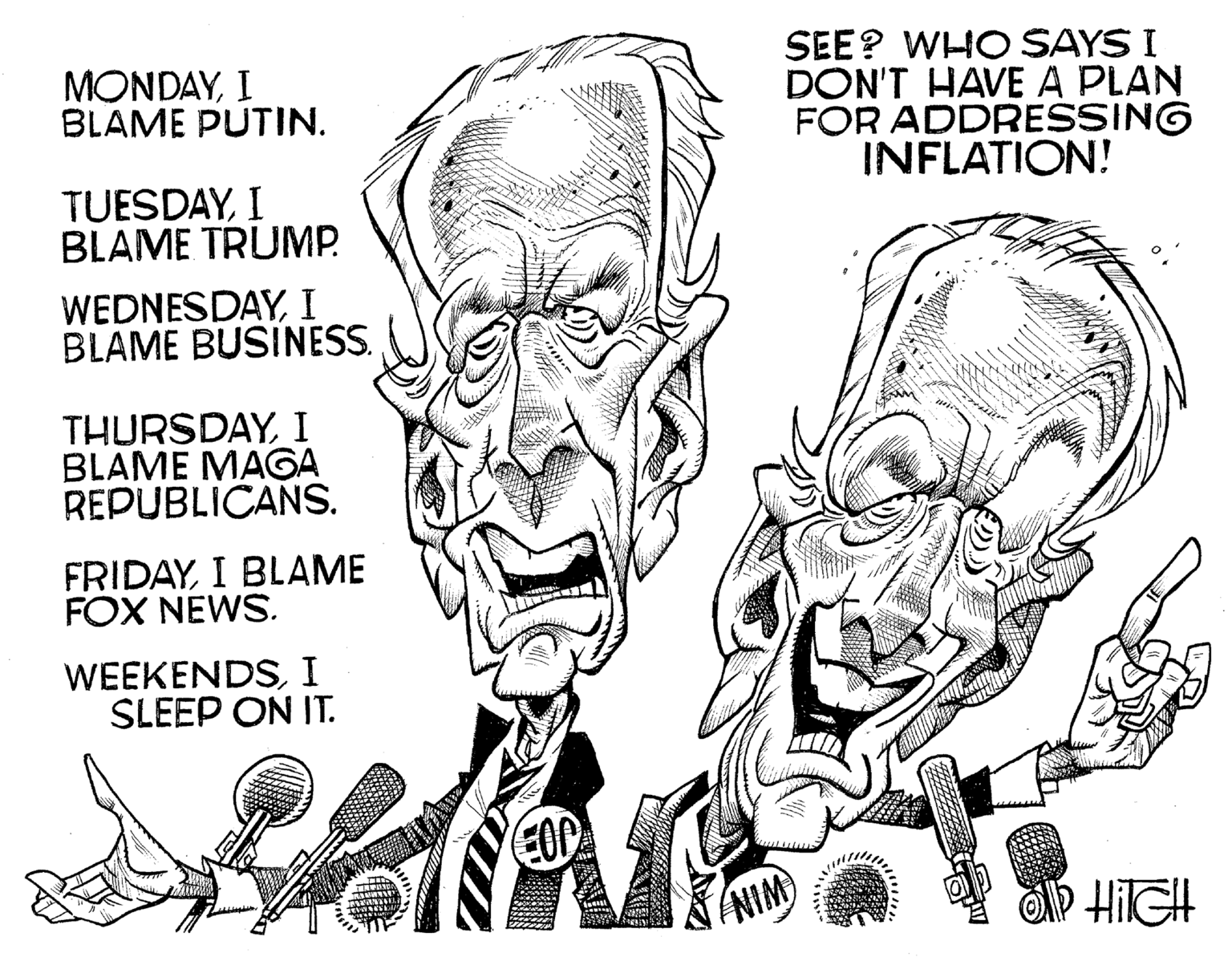 Font OCR: MONDAYI BLAME PUTIN. TUESDAYI BLAME TRUMP. WEDNESDAYI BLAME BUSINESS. THURSDAYI BLAME MAGA REPUBLICANS. FRIDAYI BLAME FOX NEWS. WEEKENDSI SLEEP ON IT. B SEE? WHO SAYS I DON'T HAVE A PLAN FOR ADDRESSING INFLATION! OD HITCH ANIM MONDAYI BLAME PUTIN . TUESDAYI BLAME TRUMP . WEDNESDAYI BLAME BUSINESS . THURSDAYI BLAME MAGA REPUBLICANS . FRIDAYI BLAME FOX NEWS . WEEKENDSI SLEEP ON IT . B SEE ? WHO SAYS I DON'T HAVE A PLAN FOR ADDRESSING INFLATION ! OD HITCH ANIM