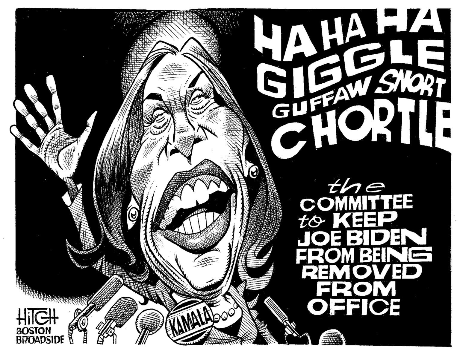 Pleased OCR: HITCH BOSTON BROADSIDE KAMALAD HA HA HA GIGGLE GUFFAW SHORT CHORTLE the COMMITTEE to KEEP JOE BIDEN FROM BEING REMOVED FROM OFFICE HITCH BOSTON BROADSIDE KAMALAD HA HA HA GIGGLE GUFFAW SHORT CHORTLE the COMMITTEE to KEEP JOE BIDEN FROM BEING REMOVED FROM OFFICE
