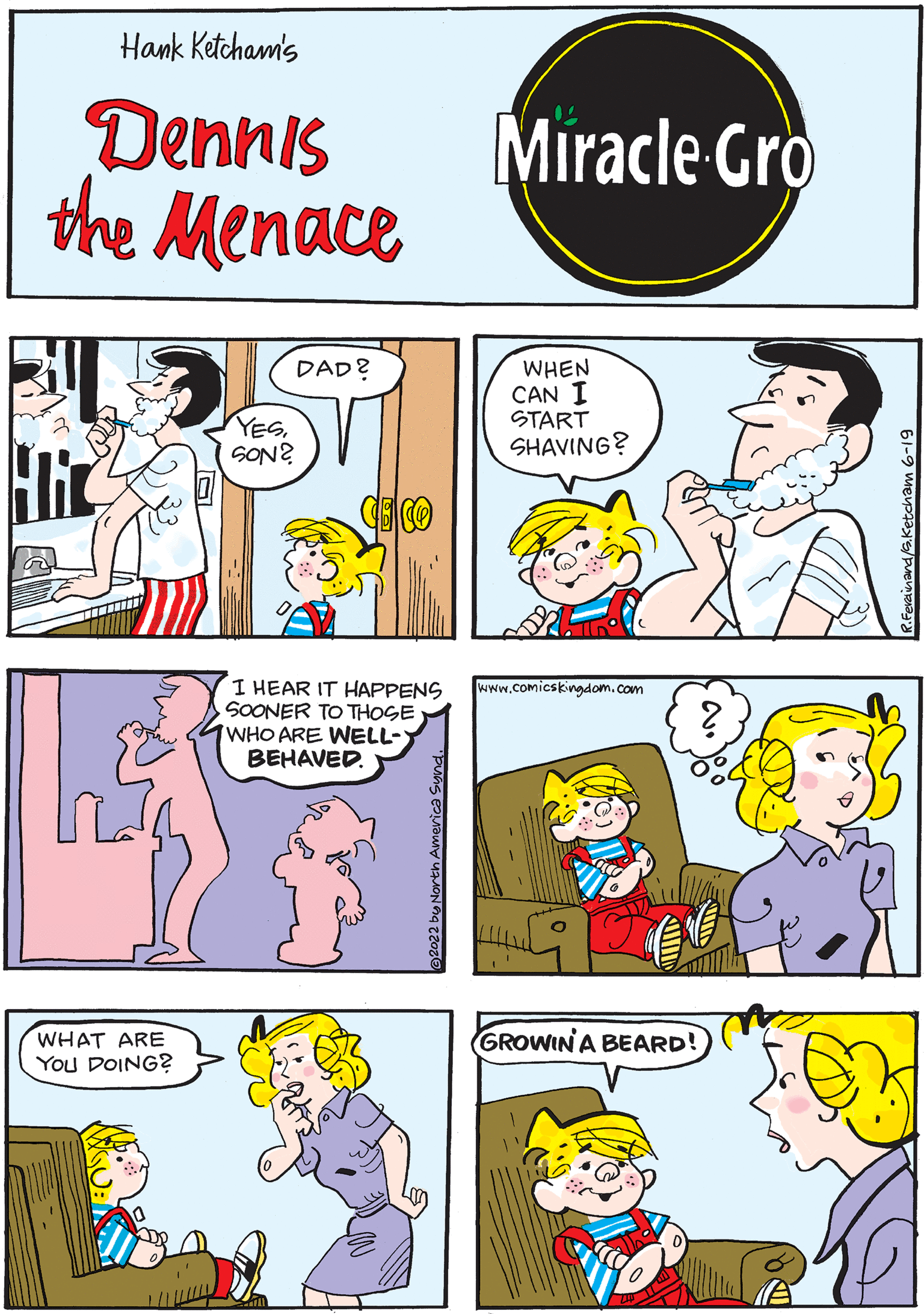 Rectangle OCR: Hank Ketcham's Dennis the Menace DAD? 31 Hir www.comicskingdom.com YESSON? ? Miracle Gro WHEN CAN I START SHAVING? WHAT ARE YOU DOING? 555 I HEAR IT HAPPENS SOONER TO THOSE WHO ARE WELL- BEHAVED. GROWIN' A BEARD! Hank Ketcham's Dennis the Menace DAD ? 31 Hir www.comicskingdom.com YESSON ? ? Miracle Gro WHEN CAN I START SHAVING ? WHAT ARE YOU DOING ? 555 I HEAR IT HAPPENS SOONER TO THOSE WHO ARE WELL BEHAVED . GROWIN ' A BEARD !