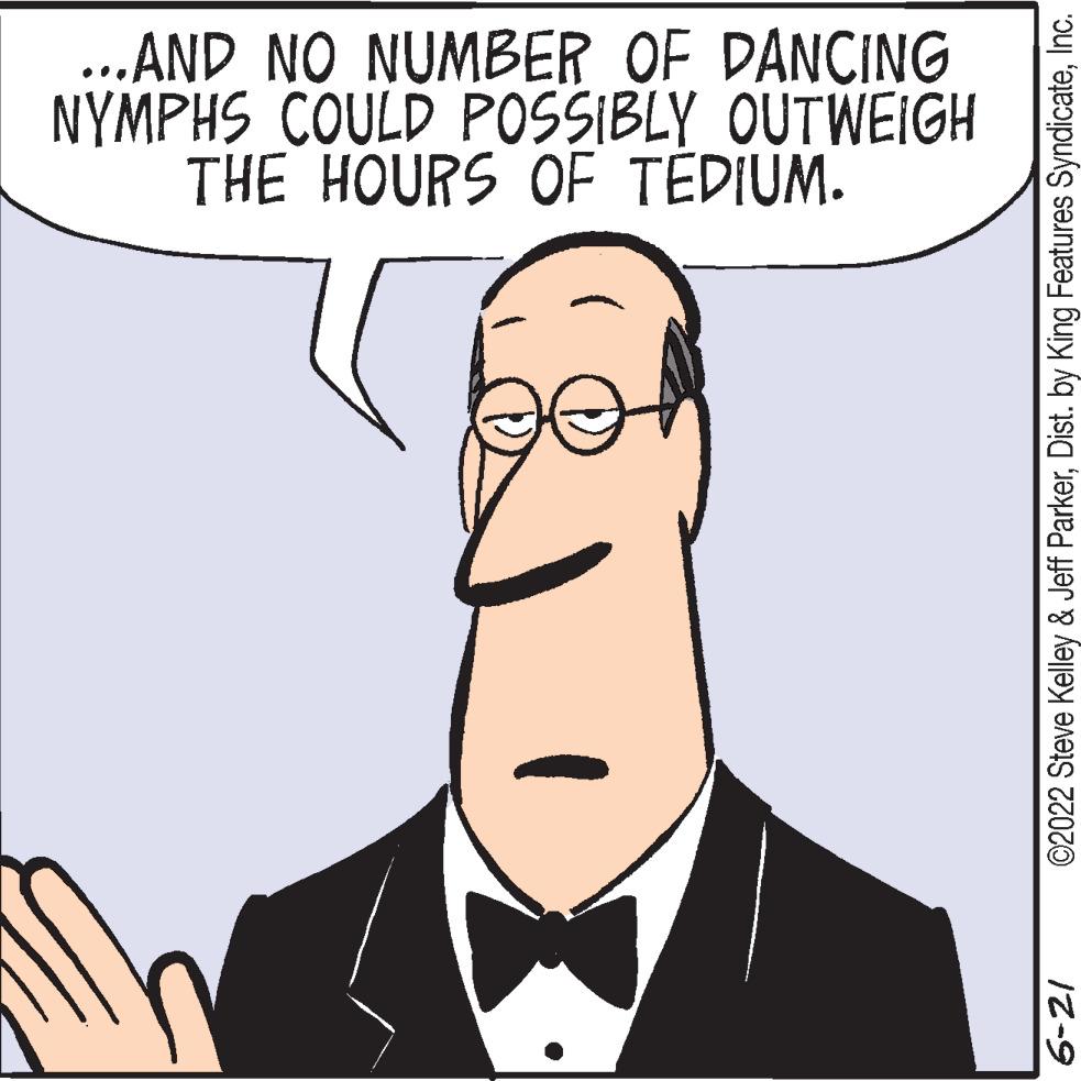 Jaw OCR: ...AND NO NUMBER OF DANCING NYMPHS COULD POSSIBLY OUTWEIGH THE HOURS OF TEDIUM. ©2022 Steve Kelley & Jeff ParkerInc. 6-21 ... AND NO NUMBER OF DANCING NYMPHS COULD POSSIBLY OUTWEIGH THE HOURS OF TEDIUM . © 2022 Steve Kelley & Jeff ParkerDist . by King Features SyndicateInc. 6-21