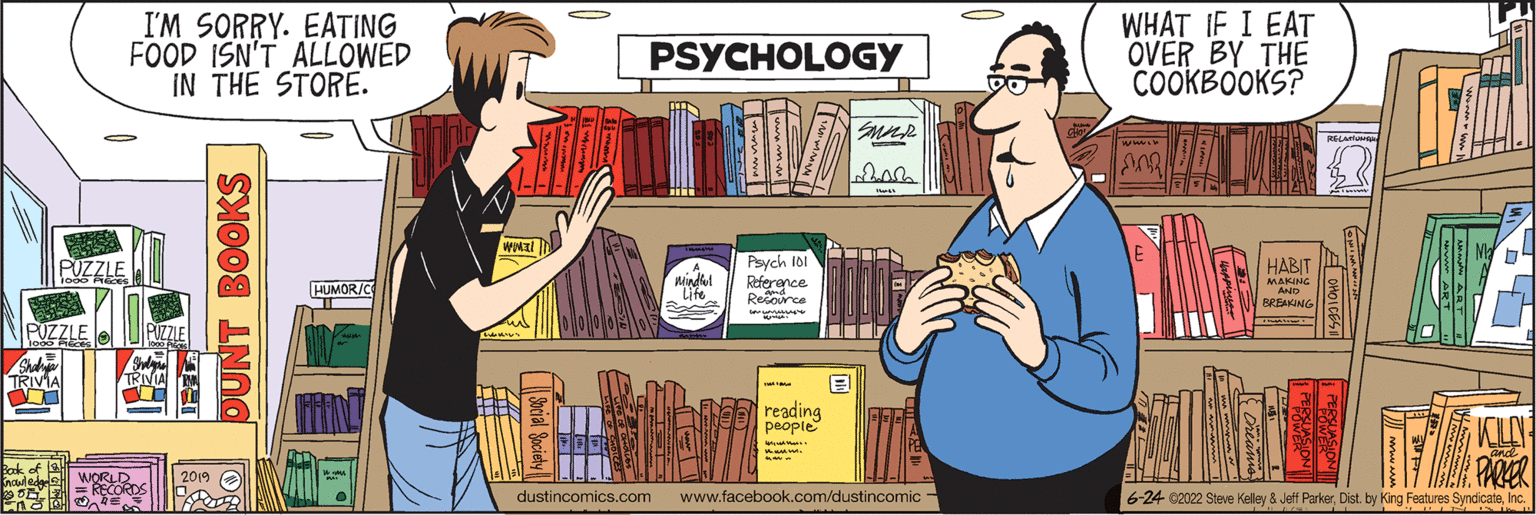 Fiction OCR: TRIVIA PUZZLE I'M SORRY. EATING FOOD ISN'T ALLOWED IN THE STORE. HUMOR/C 2019 OUNT BOOKS WORKI PSYCHOLOGY SMAR dustincomics.com Mindful Life 322 Tommen (Tourmal www 1001 Psych 101 Reference Resource reading people www.facebook.com/dustincomic WHAT IF I EAT OVER BY THE COOKBOOKS? MO HABIT MAKING BREAKING KILLN PARKER -24 ©2022 Steve Kelley & Jeff ParkerInc. TRIVIA PUZZLE I'M SORRY . EATING FOOD ISN'T ALLOWED IN THE STORE . HUMOR / C 2019 OUNT BOOKS WORKI PSYCHOLOGY SMAR dustincomics.com Mindful Life 322 Tommen ( Tourmal www 1001 Psych 101 Reference Resource reading people www.facebook.com/dustincomic WHAT IF I EAT OVER BY THE COOKBOOKS ? MO HABIT MAKING BREAKING KILLN PARKER -24 © 2022 Steve Kelley & Jeff ParkerDist . by King Features Syndicate