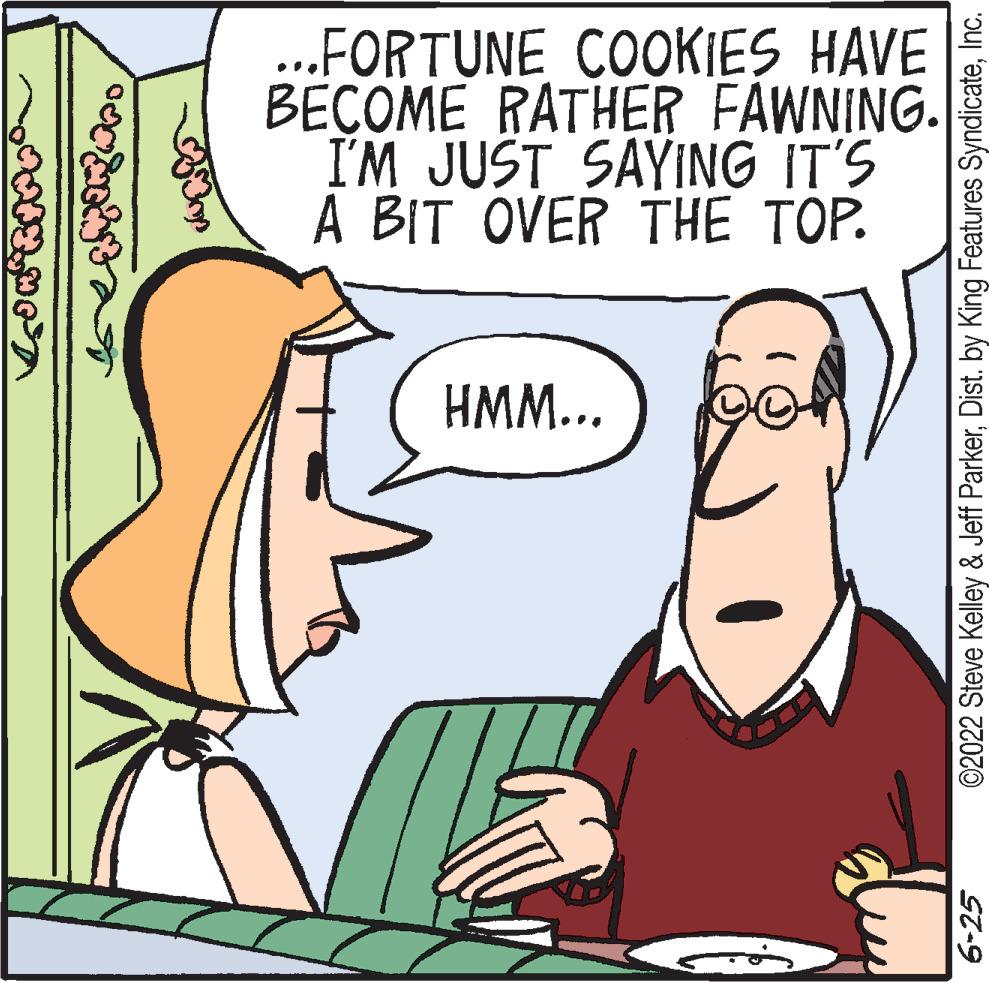 Organism OCR: VON RAP0 CONTAT 33 ...FORTUNE COOKIES HAVE BECOME RATHER FAWNING. I'M JUST SAYING IT'S A BIT OVER THE TOP. HMM... ©2022 Steve Kelley & Jeff ParkerInc. 6-25 VON RAP0 CONTAT 33 ... FORTUNE COOKIES HAVE BECOME RATHER FAWNING . I'M JUST SAYING IT'S A BIT OVER THE TOP . HMM ... © 2022 Steve Kelley & Jeff ParkerDist . by King Features SyndicateInc. 6-25