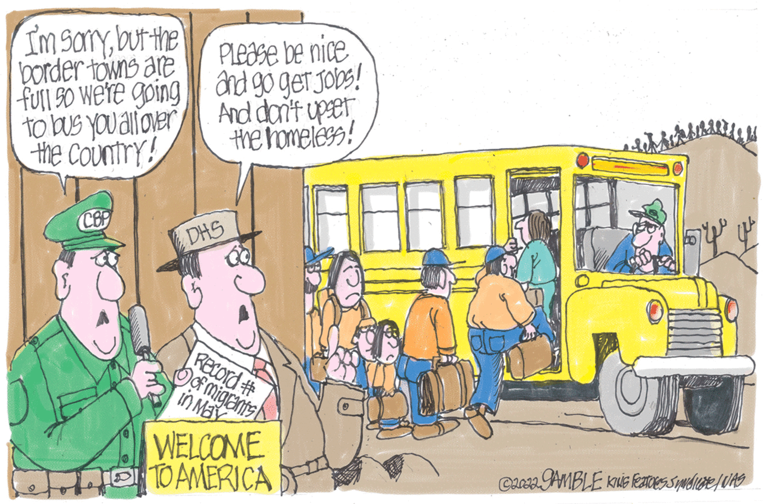 Wheel OCR: I'm sorrybut the border towns are full so we're going to bus you allover the country! CBP Please be nice and go get Jobs! And don't upser the homeless! DHS Record # of migrants in May WELCOME TO AMERICA Libri dell syy ©2022.JAMBLE KING FeaToles Sudicate / WAS I'm sorrybut the border towns are full so we're going to bus you allover the country ! CBP Please be nice and go get Jobs ! And don't upser the homeless ! DHS Record # of migrants in May WELCOME TO AMERICA Libri dell syy © 2022.JAMBLE KING FeaToles Sudicate / WAS