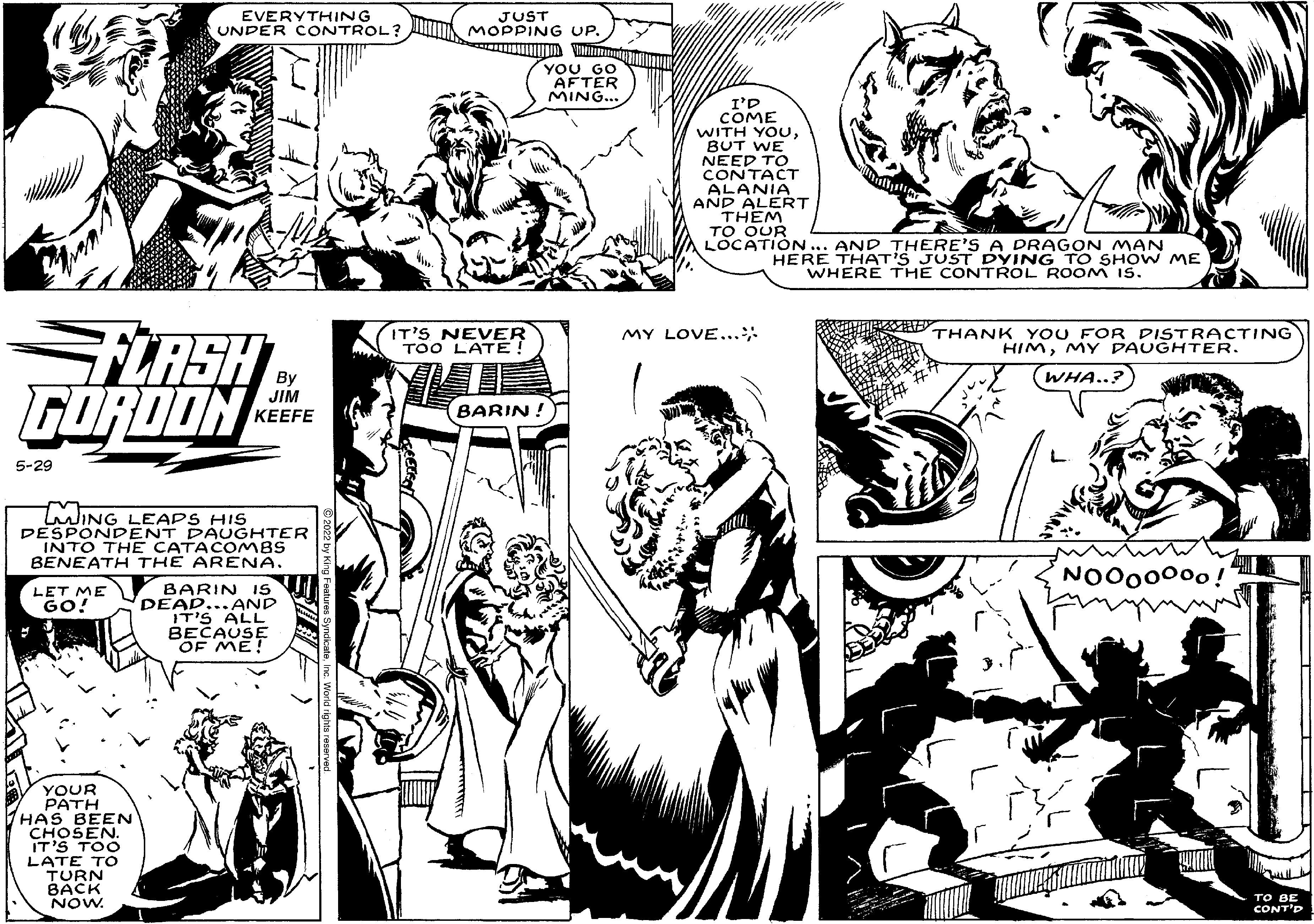 Gesture OCR: EVERYTHING UNDER CONTROL? FLASH GORDON By JIM KEEFE 5-29 m LING LEAPS HIS DESPONDENT DAUGHTER INTO THE CATACOMBS BENEATH THE ARENA. LET ME GO! BARIN 15 DEAD...AND IT'S ALL BECAUSE OF ME! YOUR PATH HAS BEEN CHOSEN. IT'S TOO LATE TO TURN BACK NOW. JUST MOPPING UP. IT'S NEVER TOO LATE! YOU GO AFTER MING... BARIN! I'D COME WITH YOUBUT WE NEED TO CONTACT ALANIA AND ALERT THEM TO OUR LOCATION. AND THERE'S A DRAGON MAN HERE THAT'S JUST DYING TO SHOW ME WHERE THE CONTROL ROOM 15. MY LOVE... THANK YOU FOR DISTRACTING HIMMY DAUGHTER. WHA..? NOO00°°0! TO BE CONT'P EVERYTHING UNDER CONTROL ? FLASH GORDON By JIM KEEFE 5-29 m LING LEAPS HIS DESPONDENT DAUGHTER INTO THE CATACOMBS BENEATH THE ARENA . LET ME GO ! BARIN 15 DEAD ... AND IT'S ALL BECAUSE OF ME ! YOUR PATH HAS BEEN CHOSEN . IT'S TOO LATE TO TURN BACK NOW . JUST MOPPING UP . IT'S NEVER TOO LATE ! YOU GO AFTER MING ... BARIN ! I'D COME WITH YOUBUT WE NEED TO CONTACT ALANIA AND ALERT THEM TO OUR LOCATION . AND THERE'S A DRAGON MAN HERE THAT'S JUST DYING TO SHOW ME WHERE THE CONTROL ROOM 15 . MY LOVE ... THANK YOU FOR DISTRACTING HIMMY DAUGHTER . WHA .. ? NOO00°°0 ! TO BE CONT'P
