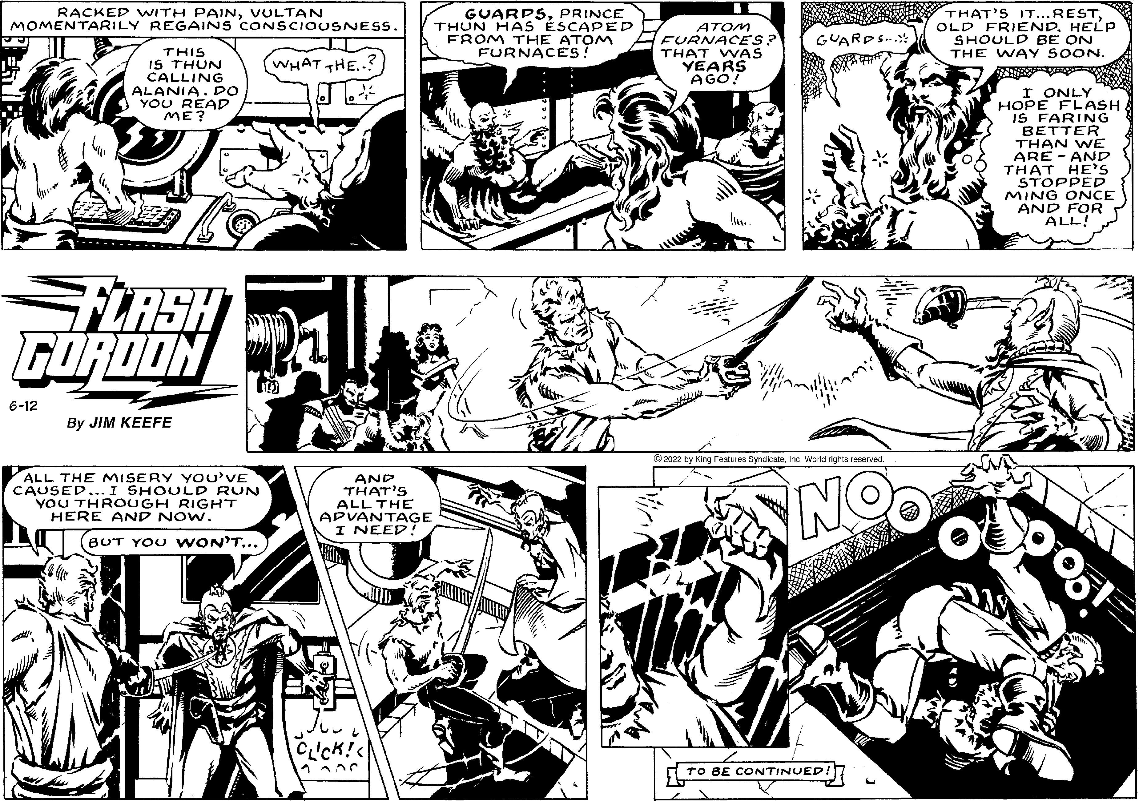Monochrome OCR: RACKED WITH PAINVULTAN MOMENTARILY REGAINS CONSCIOUSNESS. IT WHAT THE..? THIS IS THUN CALLING ALANIA. DO YOU READ J ME? FLASH GORDON 6-12 By JIM KEEFE ALL THE MISERY YOU'VE CAUSED... I SHOULD RUN YOU THROUGH RIGHT HERE AND NOW. BUT YOU WON'T... AND THAT'S ALL THE ADVANTAGE I NEED! CLICK!< GUARPSPRINCE THUN HAS ESCAPED FROM THE ATOM FURNACES! ATOM FURNACES? THAT WAS YEARS AGO! ?2022 by King Features SyndicateInc. World rights reserved. GUARDS. NOO TO BE CONTINUED! THAT'S IT...RESTHELP SHOULD BE ON THE WAY SOON. I ONLY HOPE FLASH IS FARING BETTER THAN WE ARE AND THAT HE'S STOPPED MING ONCE AND FOR ALL! RACKED WITH PAINVULTAN MOMENTARILY REGAINS CONSCIOUSNESS . IT WHAT THE .. ? THIS IS THUN CALLING ALANIA . DO YOU READ J ME ? FLASH GORDON 6-12 By JIM KEEFE ALL THE MISERY YOU'VE CAUSED ... I SHOULD RUN YOU THROUGH RIGHT HERE AND NOW . BUT YOU WON'T ... AND THAT'S ALL THE ADVANTAGE I NEED ! CLICK ! < GUARPSPRINCE THUN HAS ESCAPED FROM THE ATOM FURNACES ! ATOM FURNACES ? THAT WAS YEARS AGO ! ?2022 by King Features SyndicateInc. World rights reserved . GUARDS . NOO TO BE CONTINUED ! THAT'S IT ... RESTOLD FRIENDHELP SHOULD BE ON THE WAY SOON . I ONLY HOPE FLASH IS FARING BETTER THAN WE ARE AND THAT HE'S STOPPED MING ONCE AND FOR ALL !