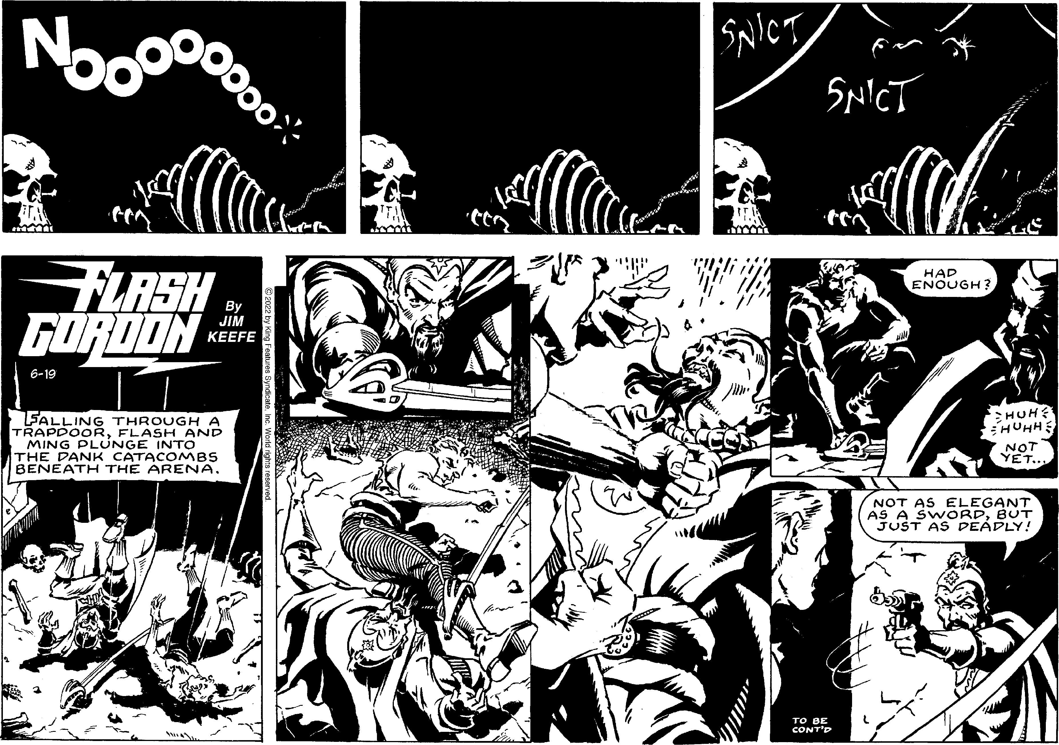 Art OCR: Noo FLASH GORDON 6-19 By JIM KEEFE FALLING THROUGH A TRAPDOORFLASH AND IMING PLUNGE INTO THE DANK CATACOMBS BENEATH THE ARENA. SNICT SNICT TO BE CONT'D HAD ENOUGH? LE HUH HUHH NOT YET.. NOT AS ELEGANT AS A SWORDBUT JUST AS DEADLY! Noo FLASH GORDON 6-19 By JIM KEEFE FALLING THROUGH A TRAPDOORFLASH AND IMING PLUNGE INTO THE DANK CATACOMBS BENEATH THE ARENA . SNICT SNICT TO BE CONT'D HAD ENOUGH ? LE HUH HUHH NOT YET .. NOT AS ELEGANT AS A SWORDBUT JUST AS DEADLY !