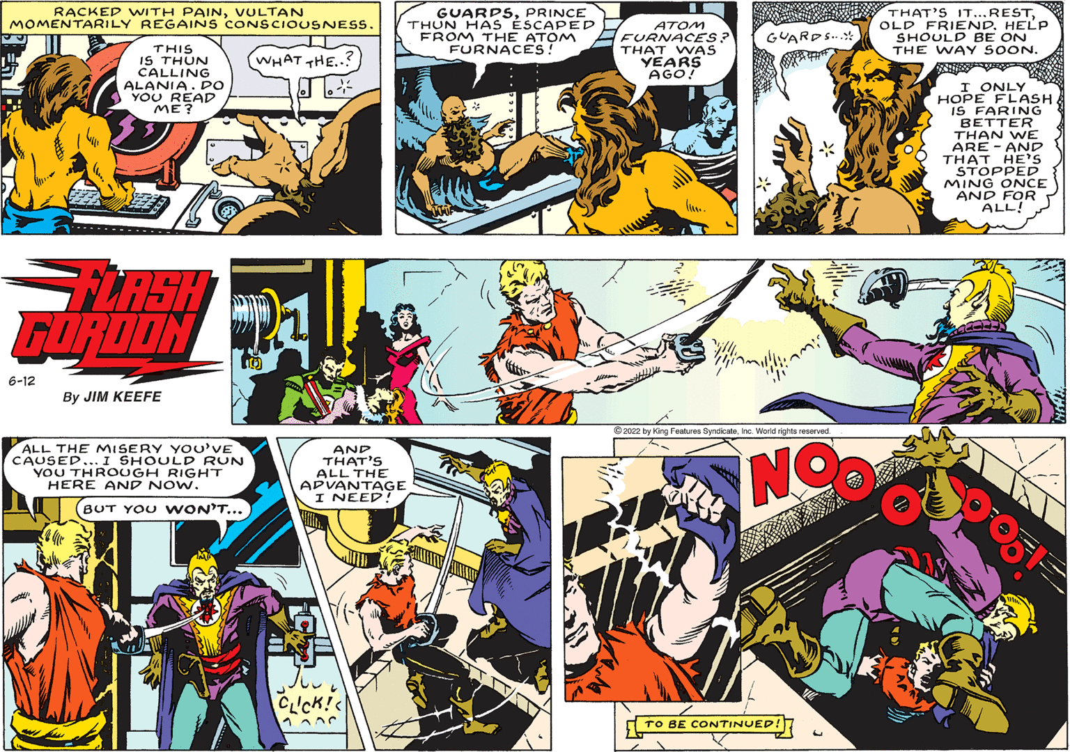 Comics OCR: RACKED WITH PAINVULTAN MOMENTARILY REGAINS CONSCIOUSNESS. IT WHAT THE.. THIS IS THUN CALLING ALANIA. DO YOU READ ME? J FLASH GORDON 6-12 By JIM KEEFE ALL THE MISERY YOU'VE CAUSED... I SHOULD RUN YOU THROUGH RIGHT HERE AND NOW. BUT YOU WON'T... AND THAT'S ALL THE ADVANTAGE I NEED! ob CLICK!< 1¬ GUARDSPRINCE THUN HAS ÉSCAPED FROM THE ATOM FURNACES! ATOM FURNACES? THAT WAS YEARS AGO! 2022 by King Features SyndicateInc. World rights reserved NO GUARDS... TO BE CONTINUED! THAT'S IT...RESTOLD FRIEND. HELP SHOULD BE ON THE WAY SOON. I ONLY HOPE FLASH IS FARING BETTER THAN WE ARE AND THAT HE'S STOPPED MING ONCE AND FOR ALL! 51 RACKED WITH PAINVULTAN MOMENTARILY REGAINS CONSCIOUSNESS . IT WHAT THE .. THIS IS THUN CALLING ALANIA . DO YOU READ ME ? J FLASH GORDON 6-12 By JIM KEEFE ALL THE MISERY YOU'VE CAUSED ... I SHOULD RUN YOU THROUGH RIGHT HERE AND NOW . BUT YOU WON'T ... AND THAT'S ALL THE ADVANTAGE I NEED ! ob CLICK ! < 1¬ GUARDSPRINCE THUN HAS ÉSCAPED FROM THE ATOM FURNACES ! ATOM FURNACES ? THAT WAS YEARS AGO ! 2022 by King Features SyndicateInc. World rights reserved NO GUARDS ... TO BE CONTINUED ! THAT'S IT ... RESTOLD FRIEND . HELP SHOULD BE ON THE WAY SOON . I ONLY HOPE FLASH IS FARING BETTER THAN WE ARE AND THAT HE'S STOPPED MING ONCE AND FOR ALL ! 51