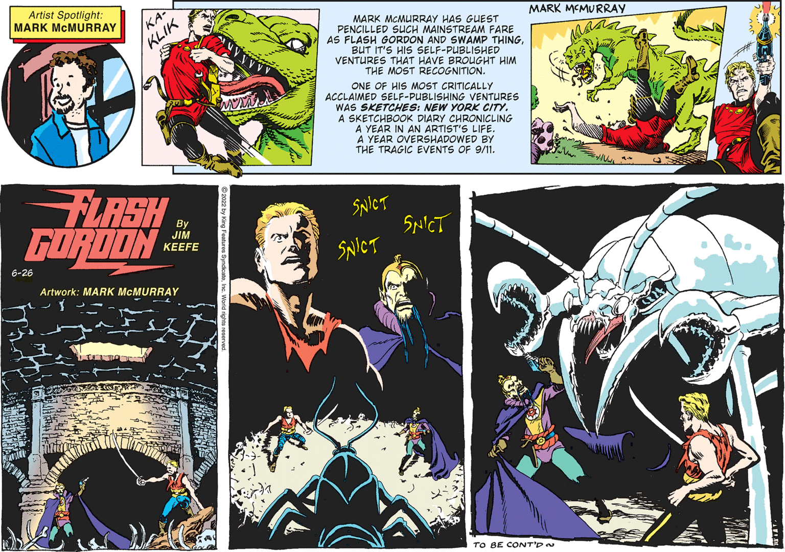 Fiction OCR: Artist Spotlight: MARK MCMURRAY KA- KLIK FLASH GORDON Artwork: MARK MCMURRAY Ima 6-26 By JIM KEEFE MARK MCMURRAY HAS GUEST PENCILLED SUCH MAINSTREAM FARE AS FLASH GORDON AND SWAMP THINGBUT IT'S HIS SELF-PUBLISHED VENTURES THAT HAVE BROUGHT HIM THE MOST RECOGNITION. ONE OF HIS MOST CRITICALLY ACCLAIMED SELF-PUBLISHING VENTURES WAS SKETCHES: NEW YORK CITY. A SKETCHBOOK DIARY CHRONICLING A YEAR IN AN ARTIST'S LIFE. A YEAR OVERSHADOWED BY THE TRAGIC EVENTS OF 9/11. SNICT SNICT SNICT MARK MCMURRAY TO BE CONT'D ~ ?????? Artist Spotlight : MARK MCMURRAY KA KLIK FLASH GORDON Artwork : MARK MCMURRAY Ima 6-26 By JIM KEEFE MARK MCMURRAY HAS GUEST PENCILLED SUCH MAINSTREAM FARE AS FLASH GORDON AND SWAMP THINGBUT IT'S HIS SELF - PUBLISHED VENTURES THAT HAVE BROUGHT HIM THE MOST RECOGNITION . ONE OF HIS MOST CRITICALLY ACCLAIMED SELF - PUBLISHING VENTURES WAS SKETCHES : NEW YORK CITY . A SKETCHBOOK DIARY CHRONICLING A YEAR IN AN ARTIST'S LIFE . A YEAR OVERSHADOWED BY THE TRAGIC EVENTS OF 9/11 . SNICT SNICT SNICT MARK MCMURRAY TO BE CONT'D ~ ??????