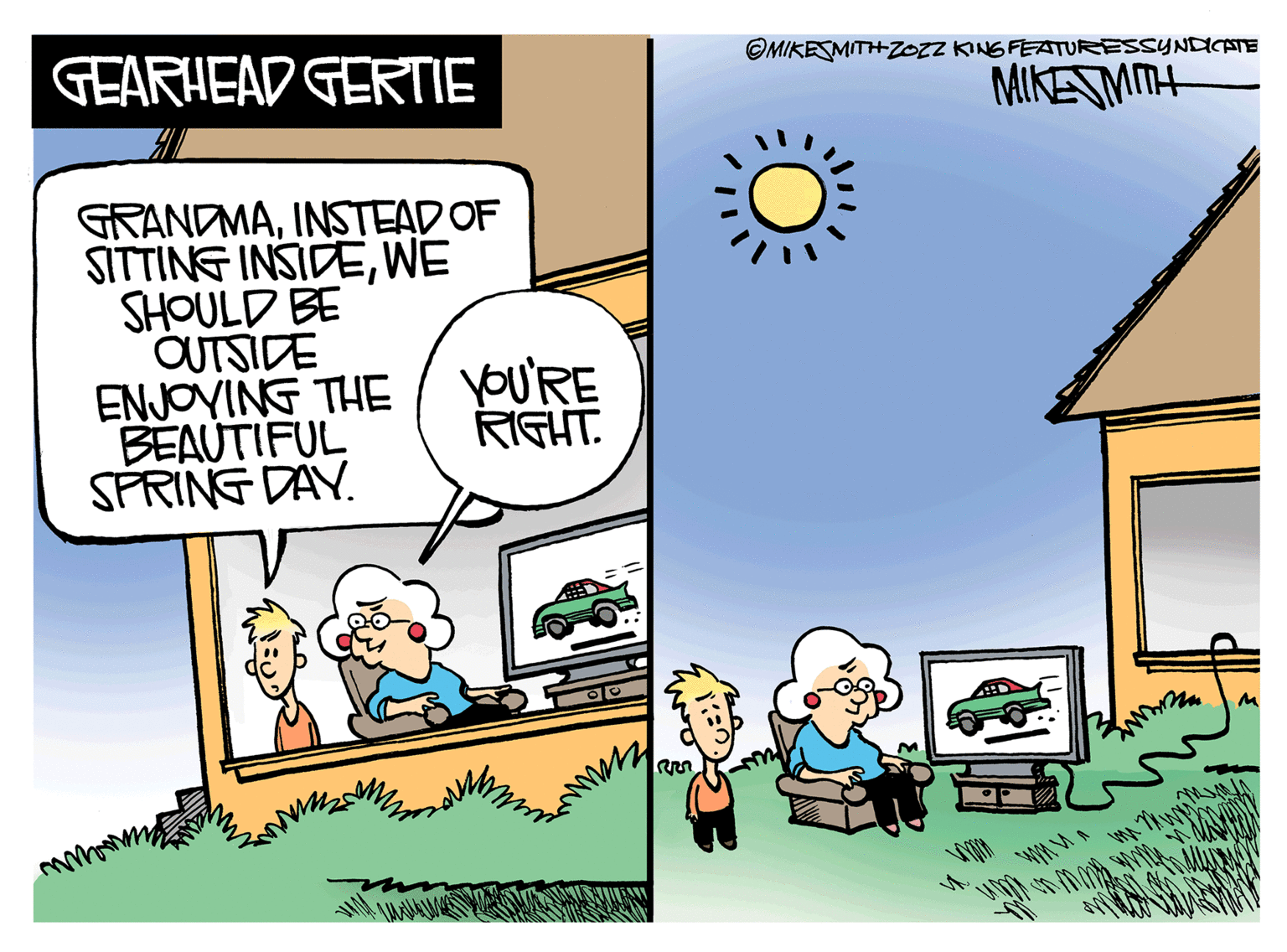 Art OCR: ©MIKESMITHZOZZ KING FEATURESSYNDICATE GEARHEAD GERTIE MIKESMMH GRANDMAINSTEAD OF SITTING INSIDEWE SHOULD BE OUTSIDE ENJOVING THE / yoU'RE BEAUTIFUL SPRING DAY. RIGHT. O. ©MIKESMITHZOZZ KING FEATURESSYNDICATE GEARHEAD GERTIE MIKESMMH GRANDMAINSTEAD OF SITTING INSIDEWE SHOULD BE OUTSIDE ENJOVING THE / yoU'RE BEAUTIFUL SPRING DAY. RIGHT. O.