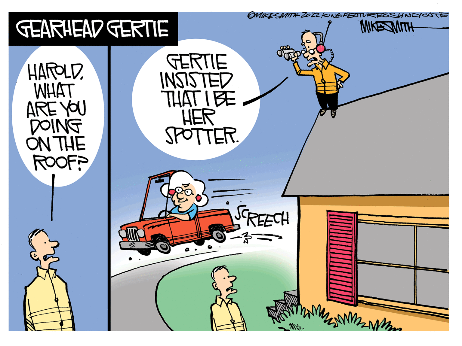 Sharing OCR: GEARHEAD GERTIE HAROLD. WHAT ARE YOU DOING ON THE ROOF? GERTIE INSISTED THAT I BE HER SPOTTER. OMIKE SMITH Z022 KING PEATURES SHNDICATE MIKESMITH SCREECH MMM W GEARHEAD GERTIE HAROLD . WHAT ARE YOU DOING ON THE ROOF ? GERTIE INSISTED THAT I BE HER SPOTTER . OMIKE SMITH Z022 KING PEATURES SHNDICATE MIKESMITH SCREECH MMM W