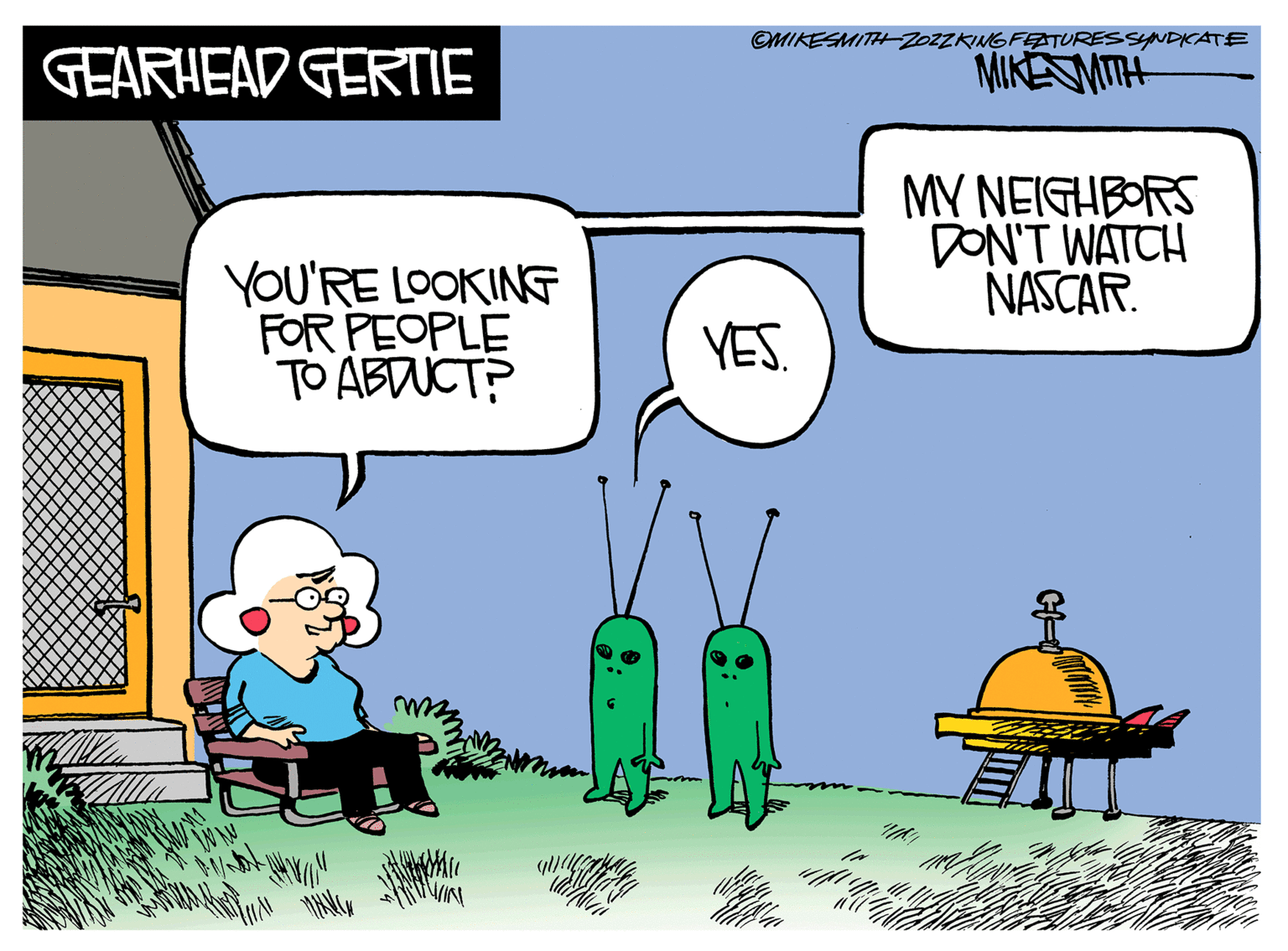 Illustration OCR: GEARHEAD GERTIE YOU'RE LOOKING FOR PEOPLE TO ABDUCT? OMIKESMITH ZOZZKING FEATURES SYNDICATE MIKE MITH MY NEIGHBORS DON'T WATCH NASCAR. YES. GEARHEAD GERTIE YOU'RE LOOKING FOR PEOPLE TO ABDUCT ? OMIKESMITH ZOZZKING FEATURES SYNDICATE MIKE MITH MY NEIGHBORS DON'T WATCH NASCAR . YES .