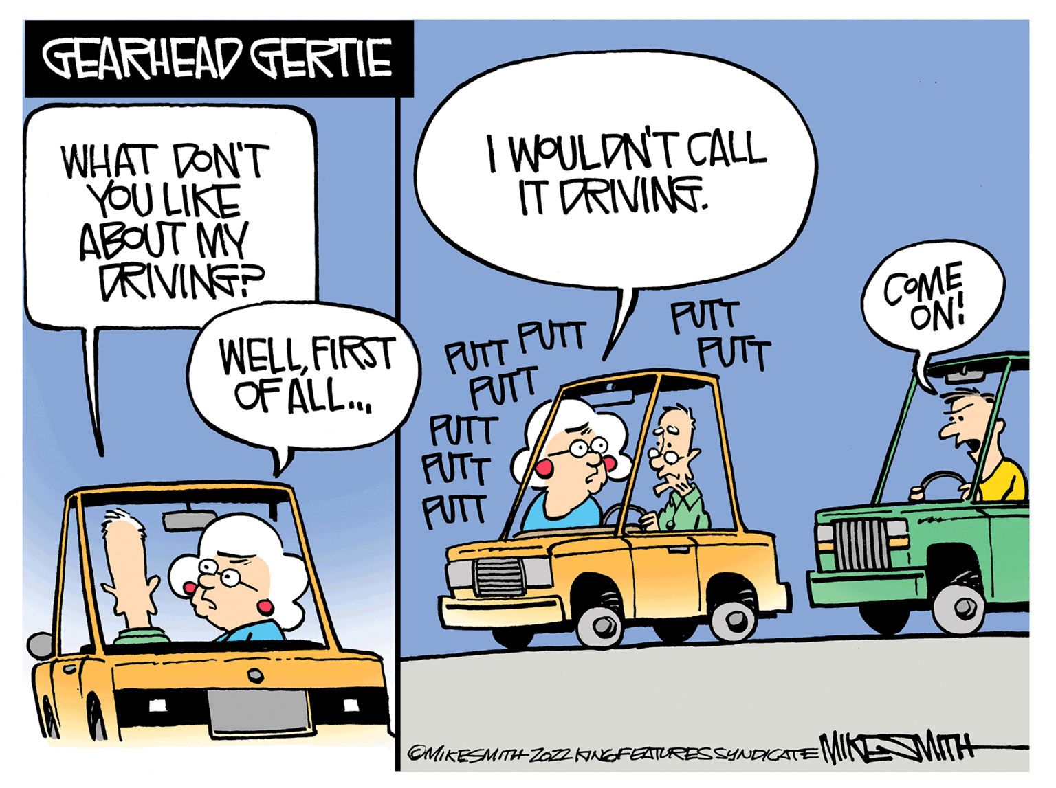 Mode of transport OCR: GEARHEAD GERTIE WHAT DON'T YOU LIKE ABOUT MY DRIVING? WELLFIRST OF ALL... I WOULDN'T CALL IT DRIVING. PUTT PUTT PUTT PUTT PUTT PUTT PUTT PUIT OMIKESMITH ZOZZKING FEATURES SYNDICATE! COME ON! MITH GEARHEAD GERTIE WHAT DON'T YOU LIKE ABOUT MY DRIVING ? WELLFIRST OF ALL ... I WOULDN'T CALL IT DRIVING . PUTT PUTT PUTT PUTT PUTT PUTT PUTT PUIT OMIKESMITH ZOZZKING FEATURES SYNDICATE ! COME ON ! MITH