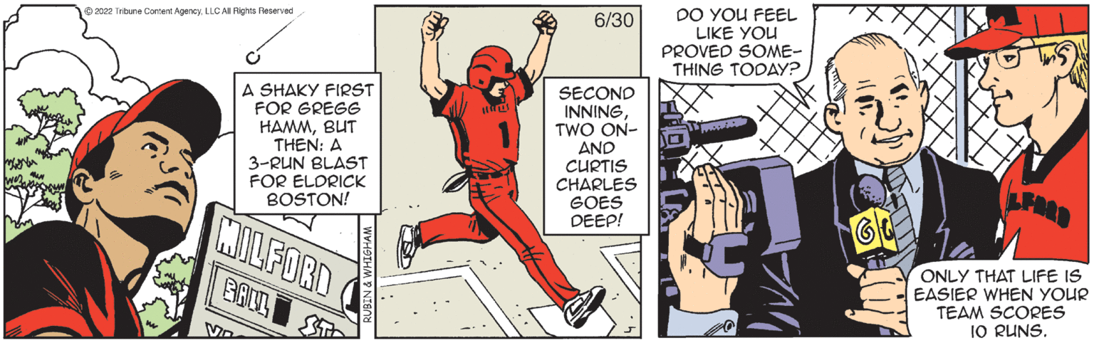 Fictional character OCR: 2022 Tribune Content AgencyLLC All Rights Reserved C A SHAKY FIRST FOR GREGG HAMMBUT THEN: A 3-RUN BLAST FOR ELDRICK BOSTON! MILFORD BALL ST Ma 6/30 SECOND INNING TWO ON- AND CURTIS CHARLES GOES DEEP! DO YOU FEEL LIKE YOU PROVED SOME- THING TODAY? ONLY THAT LIFE IS EASIER WHEN YOUR TEAM SCORES 10 RUNS. 2022 Tribune Content AgencyLLC All Rights Reserved C A SHAKY FIRST FOR GREGG HAMMBUT THEN : A 3 - RUN BLAST FOR ELDRICK BOSTON ! MILFORD BALL ST Ma 6/30 SECOND INNING TWO ON AND CURTIS CHARLES GOES DEEP ! DO YOU FEEL LIKE YOU PROVED SOME THING TODAY ? ONLY THAT LIFE IS EASIER WHEN YOUR TEAM SCORES 10 RUNS .