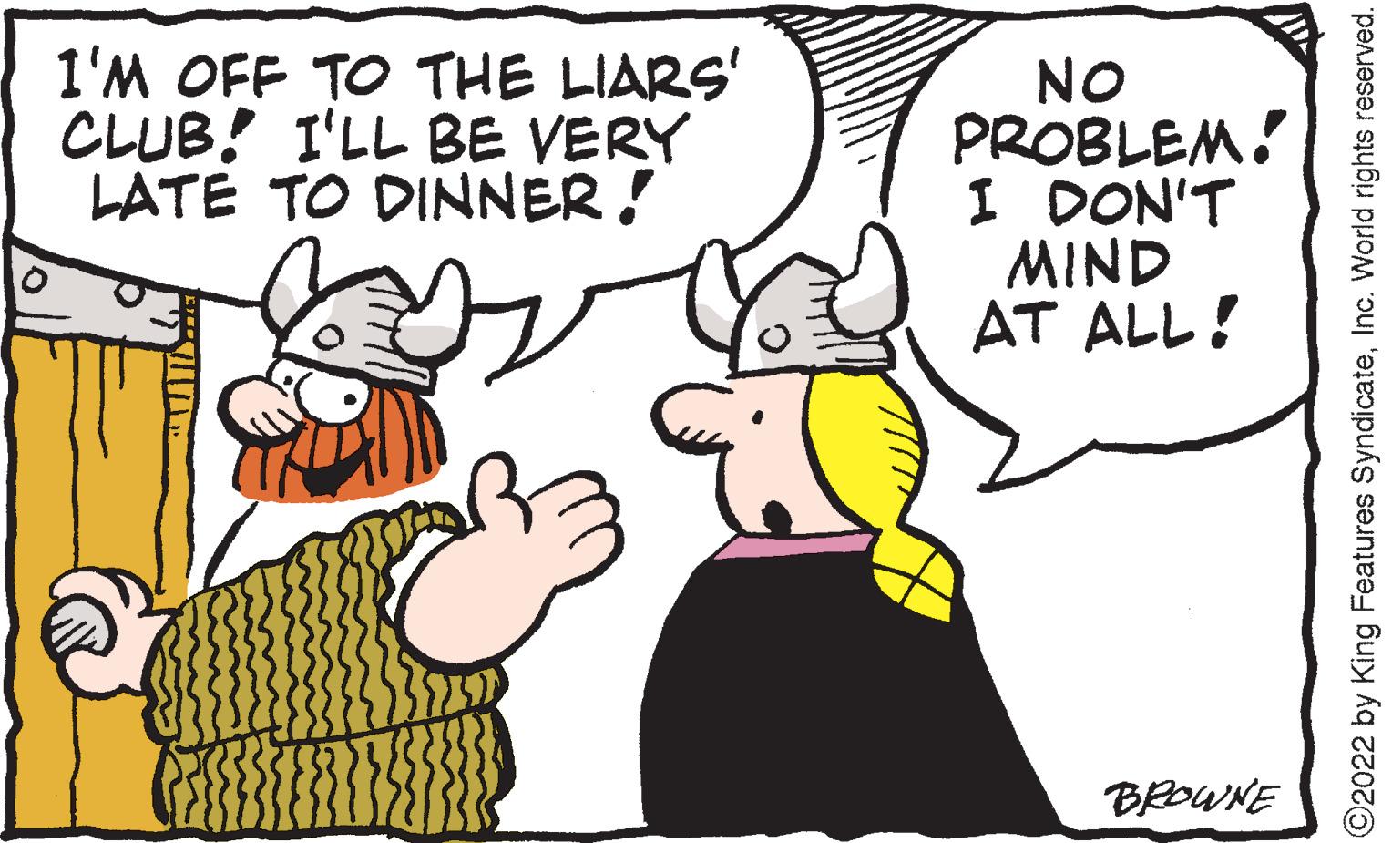 Finger OCR: I'M OFF TO THE LIARS' CLUB! I'LL BE VERY LATE TO DINNER! NO PROBLEM! I DON'T MIND AT ALL! BROWNE ?2022 by King Features SyndicateInc. World rights reserved. I'M OFF TO THE LIARS ' CLUB ! I'LL BE VERY LATE TO DINNER ! NO PROBLEM ! I DON'T MIND AT ALL ! BROWNE ?2022 by King Features SyndicateInc. World rights reserved .