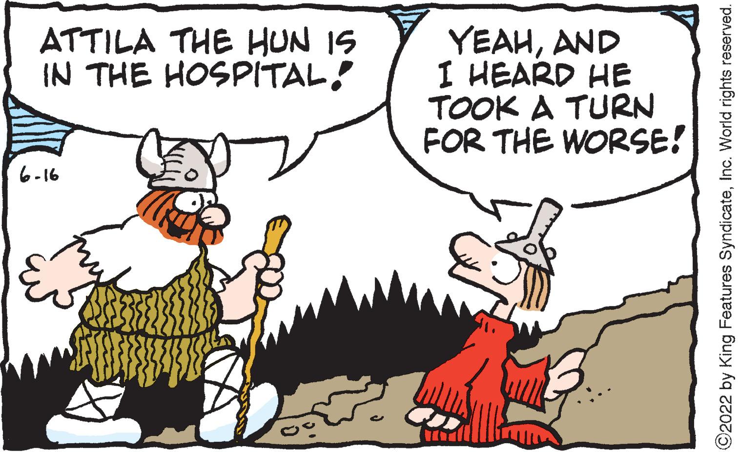 Font OCR: ATTILA THE HUN IS IN THE HOSPITAL! 6-16 YEAHAND I HEARD HE TOOK A TURN FOR THE WORSE! ?2022 by King Features SyndicateInc. World rights reserved. ATTILA THE HUN IS IN THE HOSPITAL ! 6-16 YEAHAND I HEARD HE TOOK A TURN FOR THE WORSE ! ?2022 by King Features SyndicateInc. World rights reserved .