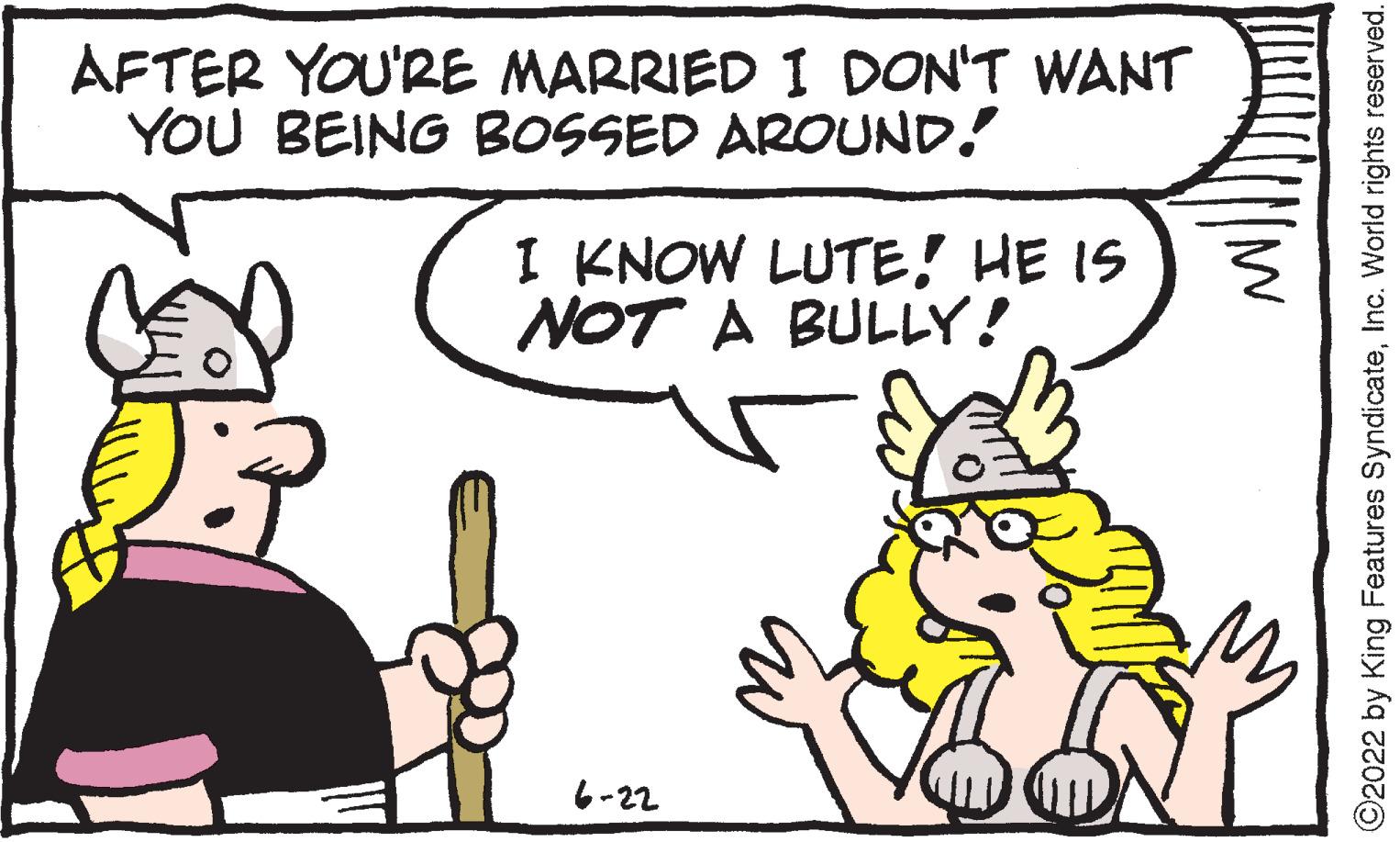 Line OCR: AFTER YOU'RE MARRIED I DON'T WANT YOU BEING BOSSED AROUND! I KNOW LUTE! HE IS NOT A BULLY! 6-22 ?2022 by King Features SyndicateInc. World rights reserved. AFTER YOU'RE MARRIED I DON'T WANT YOU BEING BOSSED AROUND ! I KNOW LUTE ! HE IS NOT A BULLY ! 6-22 ?2022 by King Features SyndicateInc. World rights reserved .