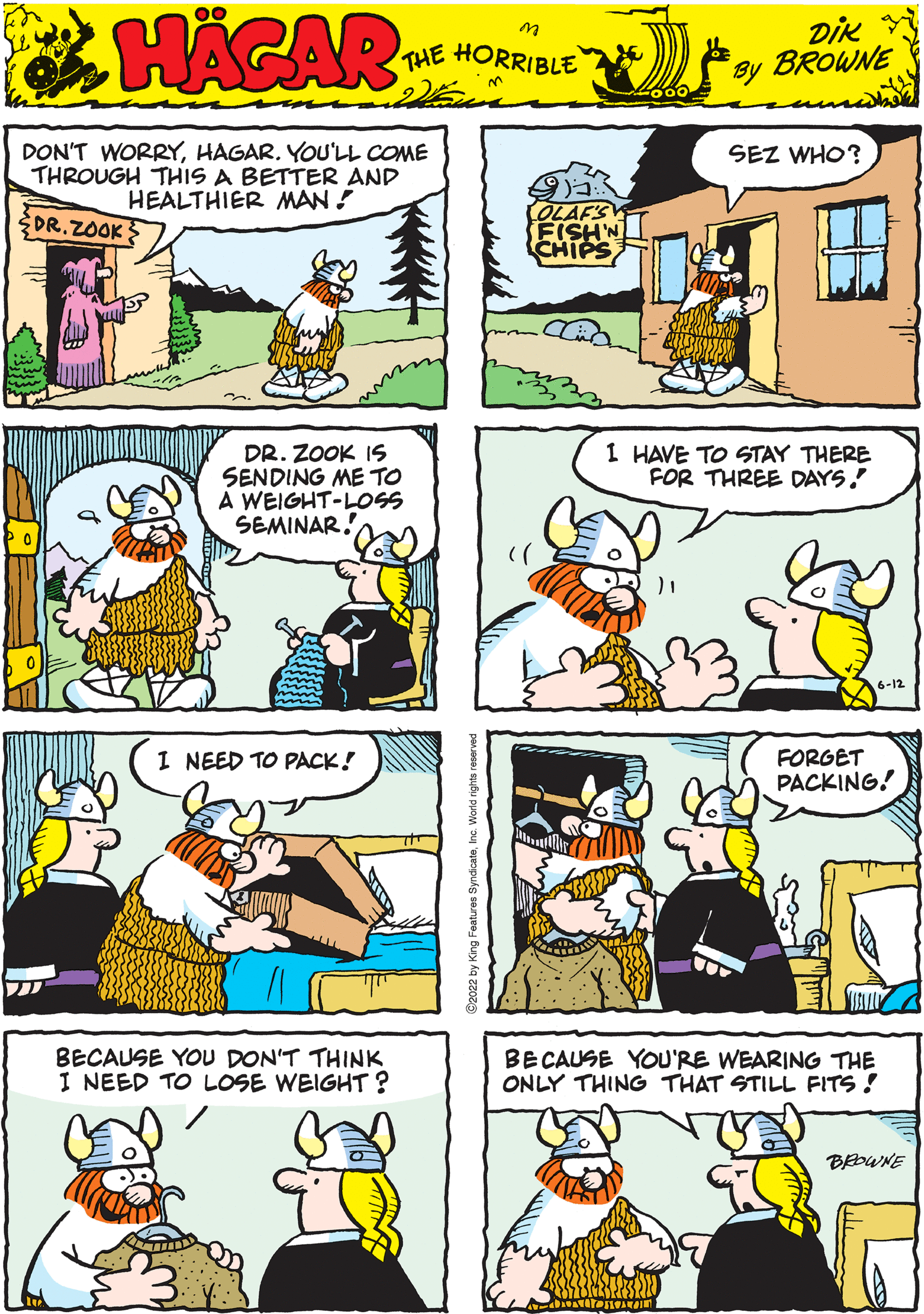 Rectangle OCR: HAGAR THE HORRIBLE DIK BROWNE by DR. ZOOK IS SENDING ME TO A WEIGHT-LOSS SEMINAR. FORGET PACKING! DON'T WORRYHAGAR. YOU'LL COME THROUGH THIS A BETTER AND HEALTHIER MAN! DR.ZOOK I HAVE TO STAY THERE FOR THREE DAYS! BECAUSE YOU DON'T THINK I NEED TO LOSE WEIGHT? 6-12 OLAF'S FISH'N CHIPS SEZ WHO? I NEED TO PACK! BECAUSE YOU'RE WEARING THE ONLY THING THAT STILL FITS! BROWNE HAGAR THE HORRIBLE DIK BROWNE by DR . ZOOK IS SENDING ME TO A WEIGHT - LOSS SEMINAR . FORGET PACKING ! DON'T WORRYHAGAR . YOU'LL COME THROUGH THIS A BETTER AND HEALTHIER MAN ! DR.ZOOK I HAVE TO STAY THERE FOR THREE DAYS ! BECAUSE YOU DON'T THINK I NEED TO LOSE WEIGHT ? 6-12 OLAF'S FISH'N CHIPS SEZ WHO ? I NEED TO PACK ! BECAUSE YOU'RE WEARING THE ONLY THING THAT STILL FITS ! BROWNE