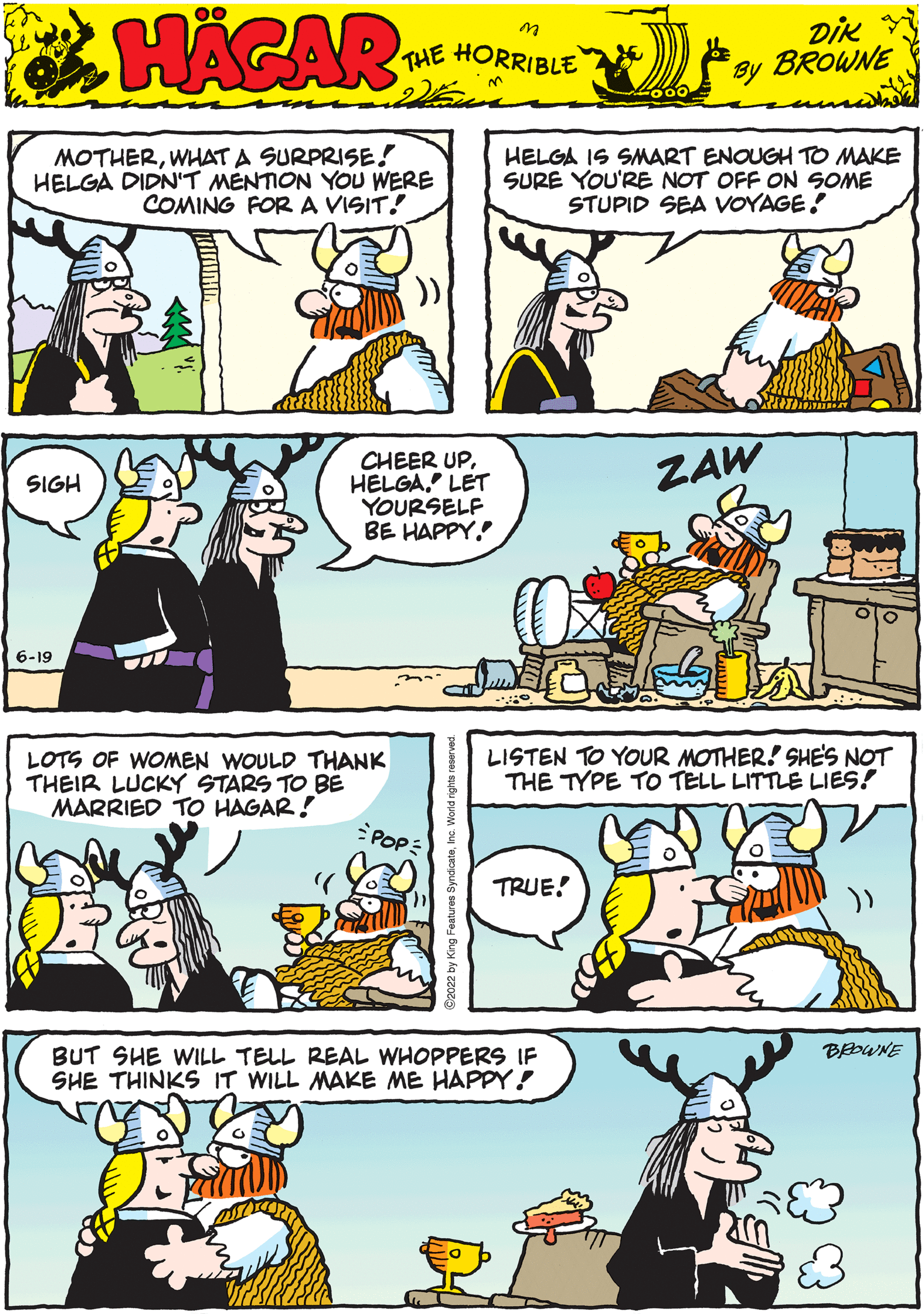 Line OCR: HAGAR THE HORRIBLE DIK BROWNE by SIGH MOTHERWHAT A SURPRISE! HELGA DIDN'T MENTION YOU WERE COMING FOR A VISIT! ZAW BUT SHE WILL TELL REAL WHOPPERS IF SHE THINKS IT WILL MAKE ME HAPPY! CHEER UPLET YOURSELF BE HAPPY. 6-19 LISTEN TO YOUR MOTHER! SHE'S NOT THE TYPE TO TELL LITTLE LIES! TRUE! atures SyndicateInc. World rights HELGA IS SMART ENOUGH TO MAKE SURE YOU'RE NOT OFF ON SOME STUPID SEA VOYAGE! LOTS OF WOMEN WOULD THANK THEIR LUCKY STARS TO BE MARRIED TO HAGAR! POPE BROWNE HAGAR THE HORRIBLE DIK BROWNE by SIGH MOTHERWHAT A SURPRISE ! HELGA DIDN'T MENTION YOU WERE COMING FOR A VISIT ! ZAW BUT SHE WILL TELL REAL WHOPPERS IF SHE THINKS IT WILL MAKE ME HAPPY ! CHEER UPLET YOURSELF BE HAPPY . 6-19 LISTEN TO YOUR MOTHER ! SHE'S NOT THE TYPE TO TELL LITTLE LIES ! TRUE ! atures SyndicateInc. World rights HELGA IS SMART ENOUGH TO MAKE SURE YOU'RE NOT OFF ON SOME STUPID SEA VOYAGE ! LOTS OF WOMEN WOULD THANK THEIR LUCKY STARS TO BE MARRIED TO HAGAR ! POPE BROWNE