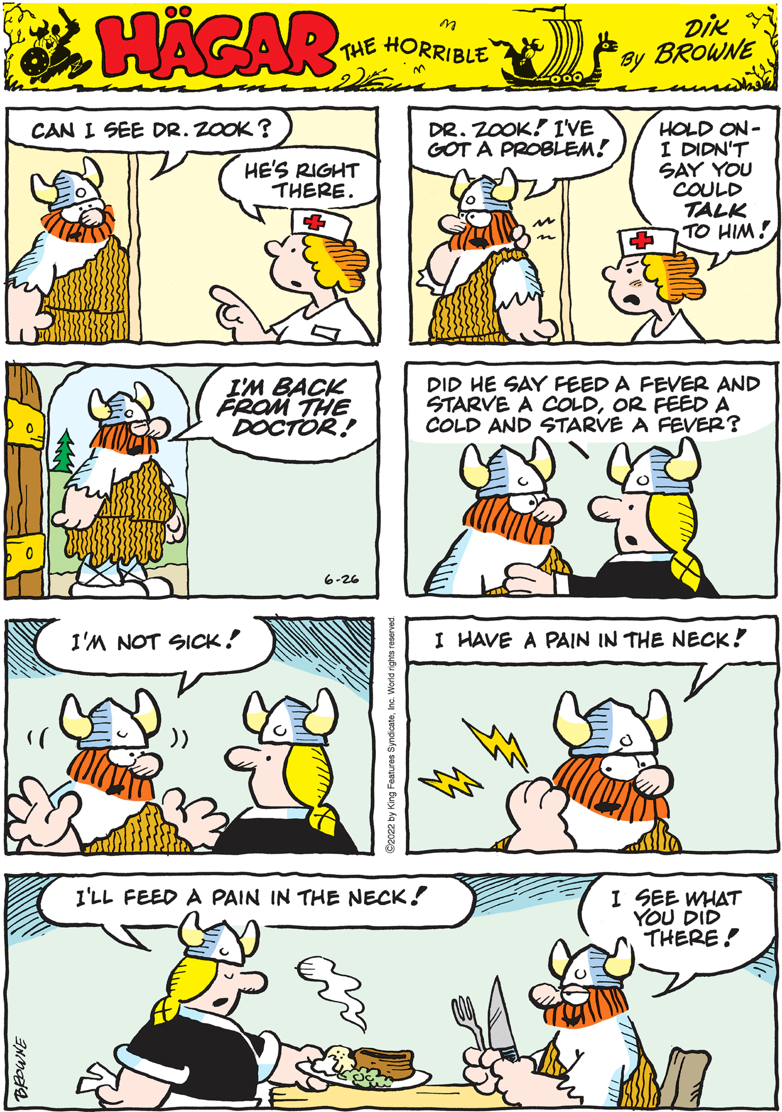 Organism OCR: HAGAR THE HORRIBLE DIK BROWNE by I'M BACK FROM THE DOCTOR! 6-26 I HAVE A PAIN IN THE NECK! CAN I SEE DR. ZOOK? HE'S RIGHT THERE. DID HE SAY FEED A FEVER AND STARVE A COLDOR FEED A COLD AND STARVE A FEVER? BROWNE DR. ZOOK! I'VE GOT A PROBLEM! M I'M NOT SICK! I'LL FEED A PAIN IN THE NECK! HOLD ON- I DIDN'T SAY YOU COULD TALK TO HIM! I SEE WHAT YOU DID THERE! HAGAR THE HORRIBLE DIK BROWNE by I'M BACK FROM THE DOCTOR ! 6-26 I HAVE A PAIN IN THE NECK ! CAN I SEE DR . ZOOK ? HE'S RIGHT THERE . DID HE SAY FEED A FEVER AND STARVE A COLDOR FEED A COLD AND STARVE A FEVER ? BROWNE DR . ZOOK ! I'VE GOT A PROBLEM ! M I'M NOT SICK ! I'LL FEED A PAIN IN THE NECK ! HOLD ON I DIDN'T SAY YOU COULD TALK TO HIM ! I SEE WHAT YOU DID THERE !