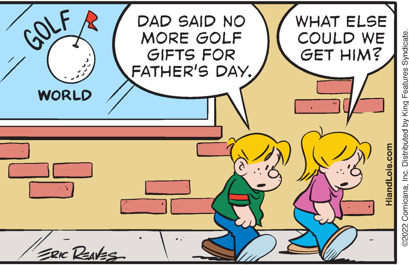 Art OCR: GOLF WORLD ERIC REAVES DAD SAID NO MORE GOLF GIFTS FOR FATHER'S DAY. WHAT ELSE COULD WE GET HIM? ©2022 ComicanaInc. Distributed by King Features Syndicate. HiandLois.com GOLF WORLD ERIC REAVES DAD SAID NO MORE GOLF GIFTS FOR FATHER'S DAY . WHAT ELSE COULD WE GET HIM ? © 2022 ComicanaInc. Distributed by King Features Syndicate . HiandLois.com