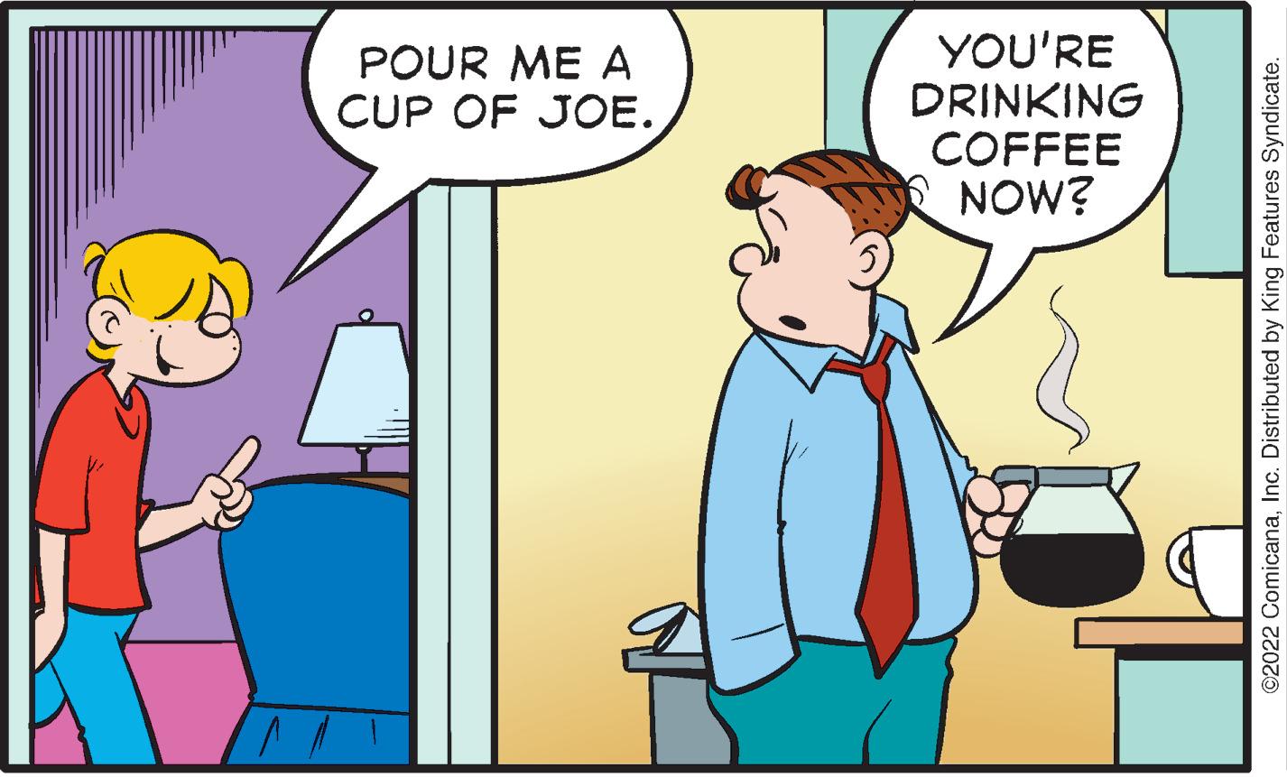 Interaction OCR: ? POUR ME A CUP OF JOE.YOU'RE DRINKING COFFEE NOW? ©2022 ComicanaInc. Distributed by King Features Syndicate. ? POUR ME A CUP OF JOE .YOU'RE DRINKING COFFEE NOW ? © 2022 ComicanaInc. Distributed by King Features Syndicate .