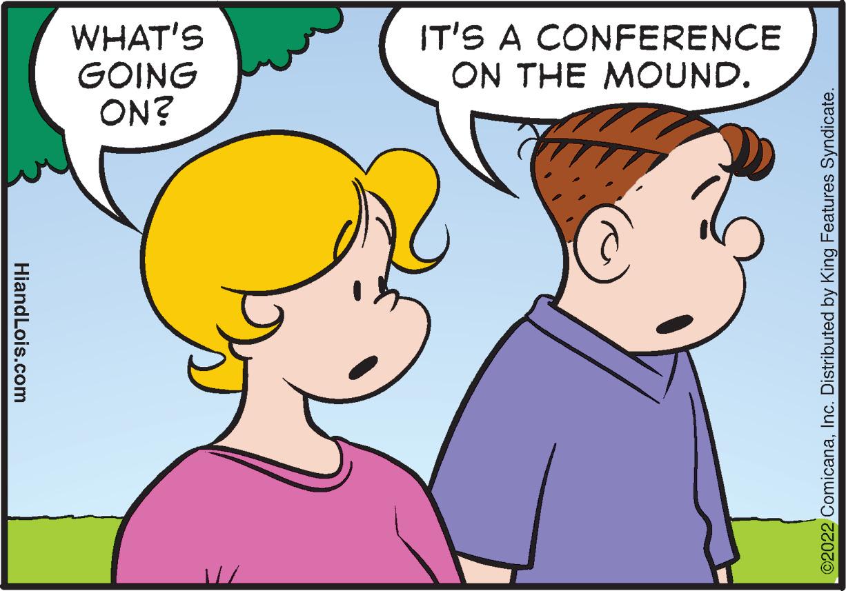 Happy OCR: HiandLois.com WHAT'S GOING ON? IT'S A CONFERENCE ON THE MOUND. ?2022 ComicanaInc. Distributed by King Features Syndicate. HiandLois.com WHAT'S GOING ON ? IT'S A CONFERENCE ON THE MOUND . ?2022 ComicanaInc. Distributed by King Features Syndicate .