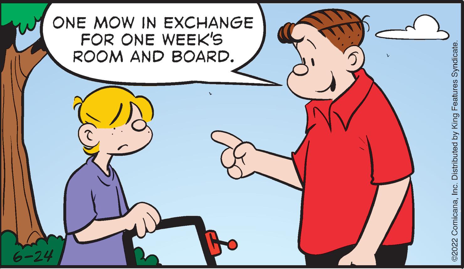Gesture OCR: 6-24 ONE MOW IN EXCHANGE FOR ONE WEEK'S ROOM AND BOARD. ?2022 ComicanaInc. Distributed by King Features Syndicate. 6-24 ONE MOW IN EXCHANGE FOR ONE WEEK'S ROOM AND BOARD . ?2022 ComicanaInc. Distributed by King Features Syndicate .
