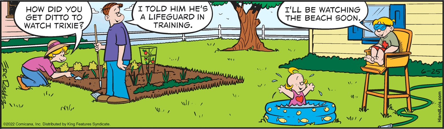 Line OCR: HOW DID YOU GET DITTO TO WATCH TRIXIE? €2022 ComicanaInc. Distributed by King Features Syndicate. I TOLD HIM HE'S A LIFEGUARD IN TRAINING. 4./ W// W/ W. I'LL BE WATCHING THE BEACH SOON. M" 6-25 HOW DID YOU GET DITTO TO WATCH TRIXIE ? € 2022 ComicanaInc. Distributed by King Features Syndicate . I TOLD HIM HE'S A LIFEGUARD IN TRAINING . 4. / W // W / W. I'LL BE WATCHING THE BEACH SOON . M " 6-25