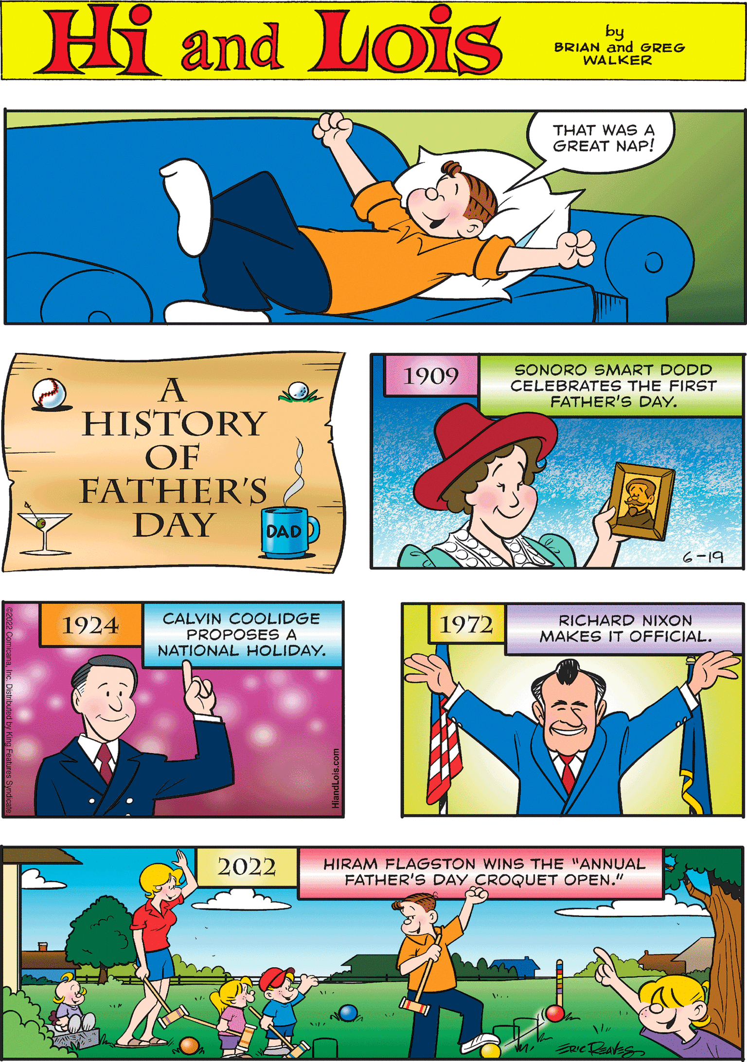 Art OCR: Hi Lois by BRIAN and GREG WALKER 2 A HISTORY OF FATHER'S DAY DAD 1972 RICHARD NIXON MAKES IT OFFICIAL. 1909 THAT WAS A GREAT NAP! CALVIN COOLIDGE PROPOSES A NATIONAL HOLIDAY. 1924 SONORO SMART DODD CELEBRATES THE FIRST FATHER'S DAY. 6-19 HIRAM FLAGSTON WINS THE "ANNUAL FATHER'S DAY CROQUET OPEN." ERIC RealEs 2022 Hi Lois by BRIAN and GREG WALKER 2 A HISTORY OF FATHER'S DAY DAD 1972 RICHARD NIXON MAKES IT OFFICIAL . 1909 THAT WAS A GREAT NAP ! CALVIN COOLIDGE PROPOSES A NATIONAL HOLIDAY . 1924 SONORO SMART DODD CELEBRATES THE FIRST FATHER'S DAY . 6-19 HIRAM FLAGSTON WINS THE " ANNUAL FATHER'S DAY CROQUET OPEN . " ERIC RealEs 2022
