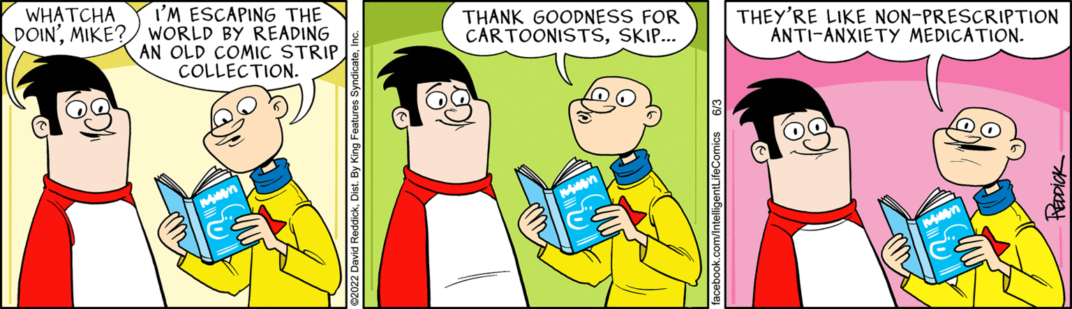 Font OCR: WHATCHA I'M ESCAPING THE DOINMIKE? WORLD BY READING AN OLD COMIC STRIP COLLECTION. THANK GOODNESS FOR CARTOONISTSSKIP... Muen THEY'RE LIKE NON-PRESCRIPTION ANTI-ANXIETY MEDICATION. PEDDICK WHATCHA I'M ESCAPING THE DOINMIKE ? WORLD BY READING AN OLD COMIC STRIP COLLECTION . THANK GOODNESS FOR CARTOONISTSSKIP ... Muen THEY'RE LIKE NON - PRESCRIPTION ANTI - ANXIETY MEDICATION . PEDDICK