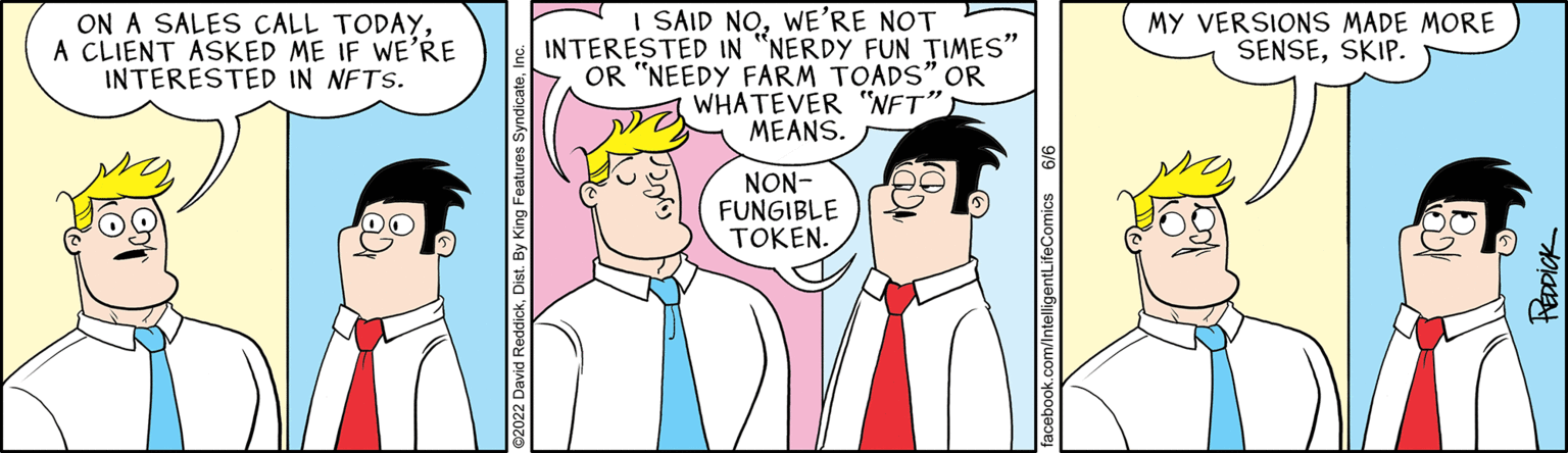 Organism OCR: ON A SALES CALL TODAYA CLIENT ASKED ME IF WE'RE INTERESTED IN NFTS. I SAID NOWE'RE NOT INTERESTED IN "NERDY FUN TIMES" OR "NEEDY FARM TOADS" OR WHATEVER "NFT" MEANS. NON- FUNGIBLE TOKEN. MY VERSIONS MADE MORE SENSESKIP. PEDDICK ON A SALES CALL TODAYA CLIENT ASKED ME IF WE'RE INTERESTED IN NFTS . I SAID NOWE'RE NOT INTERESTED IN " NERDY FUN TIMES " OR " NEEDY FARM TOADS " OR WHATEVER " NFT " MEANS . NON FUNGIBLE TOKEN . MY VERSIONS MADE MORE SENSESKIP . PEDDICK