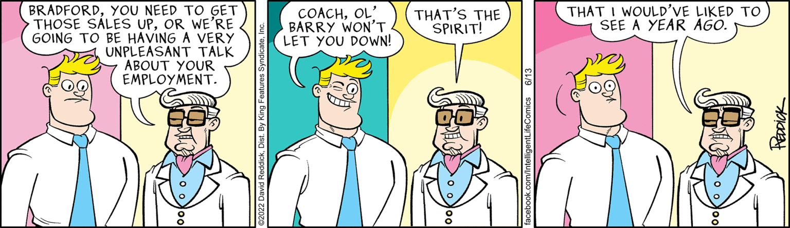 Line OCR: BRADFORDYOU NEED TO GET THOSE SALES UPOR WE'RE GOING TO BE HAVING A VERY UNPLEASANT TALK ABOUT YOUR EMPLOYMENT. COACHOL' BARRY WON'T LET YOU DOWN! THAT'S THE SPIRIT! facebook.com/IntelligentLifeComics 6/13 THAT I WOULD'VE LIKED TO SEE A YEAR AGO. HEDDICK BRADFORDYOU NEED TO GET THOSE SALES UPOR WE'RE GOING TO BE HAVING A VERY UNPLEASANT TALK ABOUT YOUR EMPLOYMENT . COACHOL ' BARRY WON'T LET YOU DOWN ! THAT'S THE SPIRIT ! facebook.com/IntelligentLifeComics 6/13 THAT I WOULD'VE LIKED TO SEE A YEAR AGO . HEDDICK