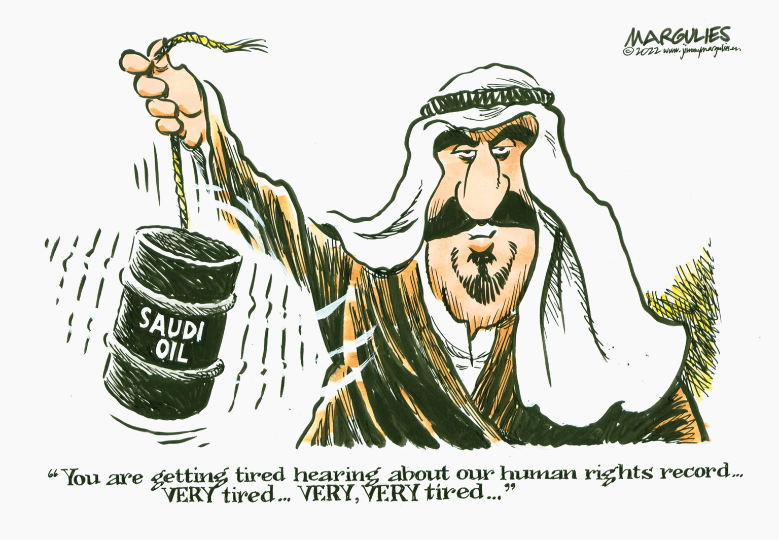 Art OCR: MARGULIES ?2022 www.jimmpmargalios.com SAUDI OIL 66 99 "You are getting tired hearing about our human rights record..... VERY tired... VERYVERY tired..." MARGULIES ?2022 www.jimmpmargalios.com SAUDI OIL 66 99 " You are getting tired hearing about our human rights record ..... VERY tired ... VERYVERY tired ... "
