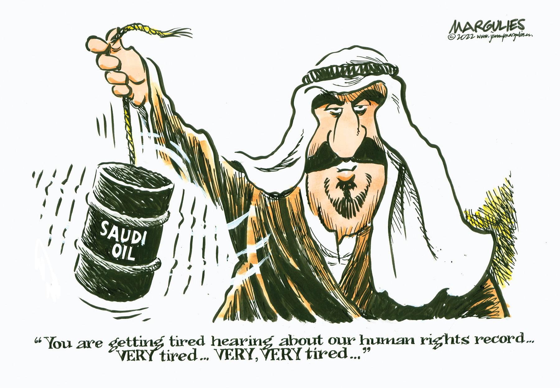 Art OCR: MARGULIES ?2022 www.jimmpmargalios.com SAUDI OIL 66 99 "You are getting tired hearing about our human rights record..... VERY tired... VERYVERY tired..." MARGULIES ?2022 www.jimmpmargalios.com SAUDI OIL 66 99 " You are getting tired hearing about our human rights record ..... VERY tired ... VERYVERY tired ... "