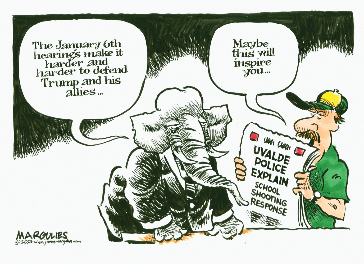 Art OCR: The January 6th hearings make it harder and harder to defend Trump and his allies... MARGULIES ?2022 www.jimmymargalies.com Maybe this will inspire you... Une clear UVALDE POLICE EXPLAIN SCHOOL SHOOTING RESPONSE The January 6th hearings make it harder and harder to defend Trump and his allies ... MARGULIES ?2022 www.jimmymargalies.com Maybe this will inspire you ... Une clear UVALDE POLICE EXPLAIN SCHOOL SHOOTING RESPONSE