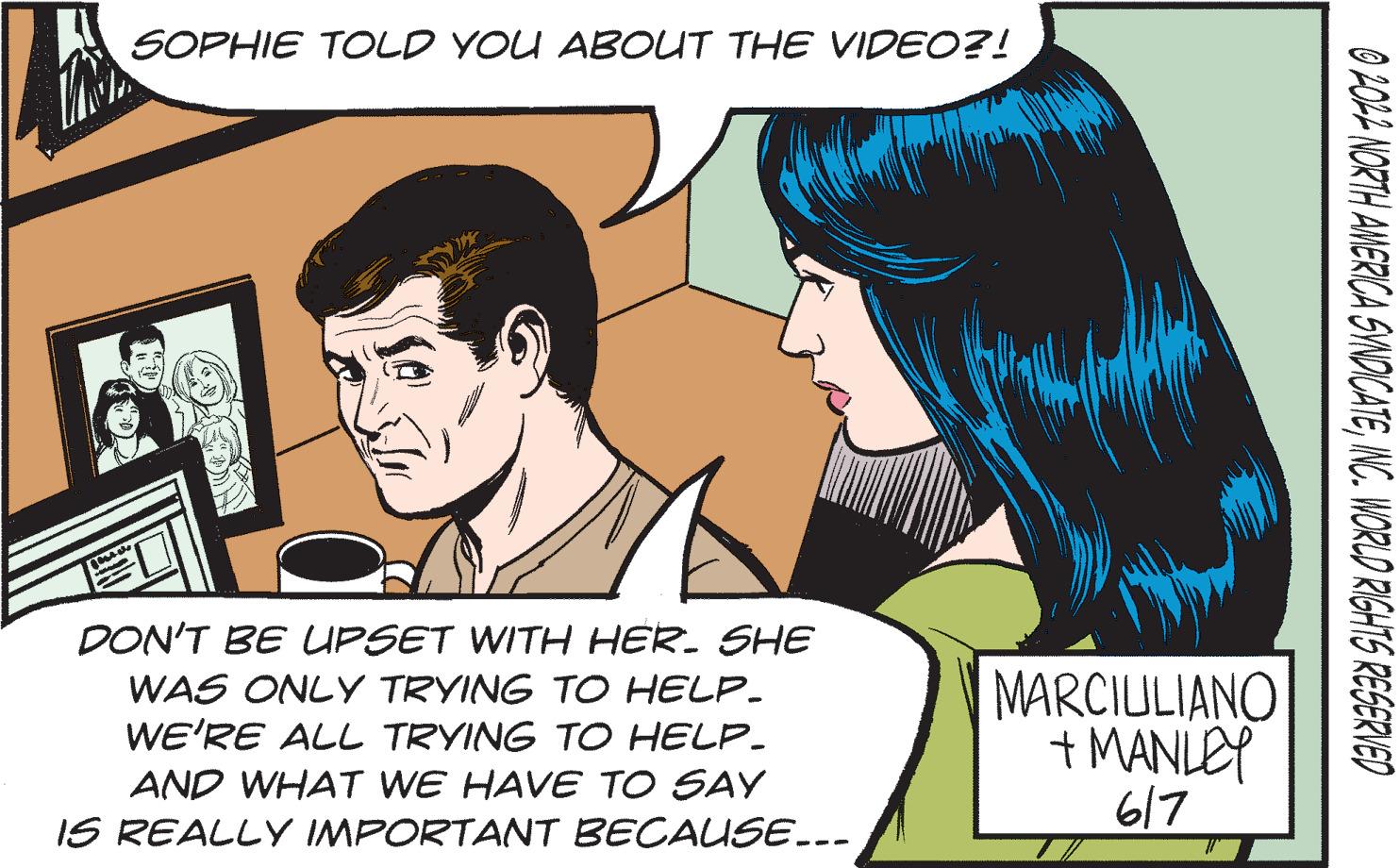 Cartoon OCR: SOPHIE TOLD YOU ABOUT THE VIDEO?! DON'T BE UPSET WITH HER. SHE WAS ONLY TRYING TO HELP. WE'RE ALL TRYING TO HELP_ AND WHAT WE HAVE TO SAY IS REALLY IMPORTANT BECAUSE... MARCIULIANO + MANLEY 617 0 2022 NORTH AMERICA SYNDICATEINC. WORLD RIGHTS RESERVED SOPHIE TOLD YOU ABOUT THE VIDEO ?! DON'T BE UPSET WITH HER . SHE WAS ONLY TRYING TO HELP . WE'RE ALL TRYING TO HELP_ AND WHAT WE HAVE TO SAY IS REALLY IMPORTANT BECAUSE ... MARCIULIANO + MANLEY 617 0 2022 NORTH AMERICA SYNDICATEINC . WORLD RIGHTS RESERVED