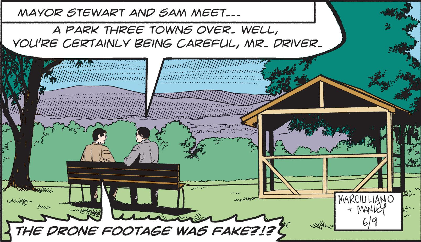 Rectangle OCR: MAYOR STEWART AND SAM MEET... A PARK THREE TOWNS OVER. WELLMR. DRIVER. ~/~/m THE DRONE FOOTAGE WAS FAKE?!? MARCIULIANO + MANLEY 6/9 M ... it. MAYOR STEWART AND SAM MEET ... A PARK THREE TOWNS OVER . WELLYOU'RE CERTAINLY BEING CAREFULMR . DRIVER . ~ / ~ / m THE DRONE FOOTAGE WAS FAKE ? ! ? MARCIULIANO + MANLEY 6/9 M ... it .