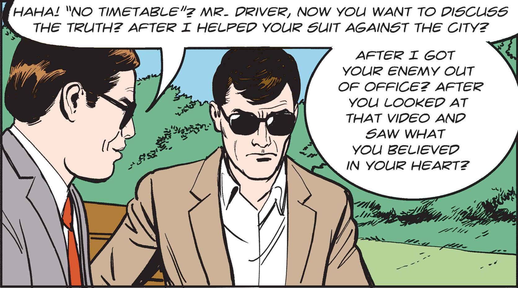 Organism OCR: HAHA! "NO TIMETABLE"? MR. DRIVERNOW YOU WANT TO DISCUSS THE TRUTH? AFTER I HELPED YOUR SUIT AGAINST THE CITY? AFTER I GOT YOUR ENEMY OUT OF OFFICE? AFTER YOU LOOKED AT THAT VIDEO AND SAW WHAT YOU BELIEVED IN YOUR HEART? HAHA ! " NO TIMETABLE " ? MR . DRIVERNOW YOU WANT TO DISCUSS THE TRUTH ? AFTER I HELPED YOUR SUIT AGAINST THE CITY ? AFTER I GOT YOUR ENEMY OUT OF OFFICE ? AFTER YOU LOOKED AT THAT VIDEO AND SAW WHAT YOU BELIEVED IN YOUR HEART ?
