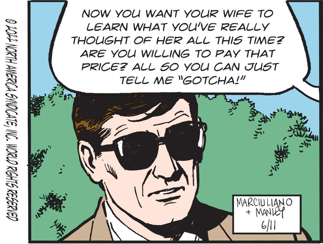 Goggles OCR: 2012 NORTH AMERICA SYNDICATEINC. WORLD RIGHTS RESERVED NOW YOU WANT YOUR WIFE TO LEARN WHAT YOU'VE REALLY THOUGHT OF HER ALL THIS TIME? ARE YOU WILLING TO PAY THAT PRICE? ALL SO YOU CAN JUST TELL ME "GOTCHA!" MARCIULIANO + MANLEY 6/11 Min 2012 NORTH AMERICA SYNDICATEINC . WORLD RIGHTS RESERVED NOW YOU WANT YOUR WIFE TO LEARN WHAT YOU'VE REALLY THOUGHT OF HER ALL THIS TIME ? ARE YOU WILLING TO PAY THAT PRICE ? ALL SO YOU CAN JUST TELL ME " GOTCHA ! " MARCIULIANO + MANLEY 6/11 Min
