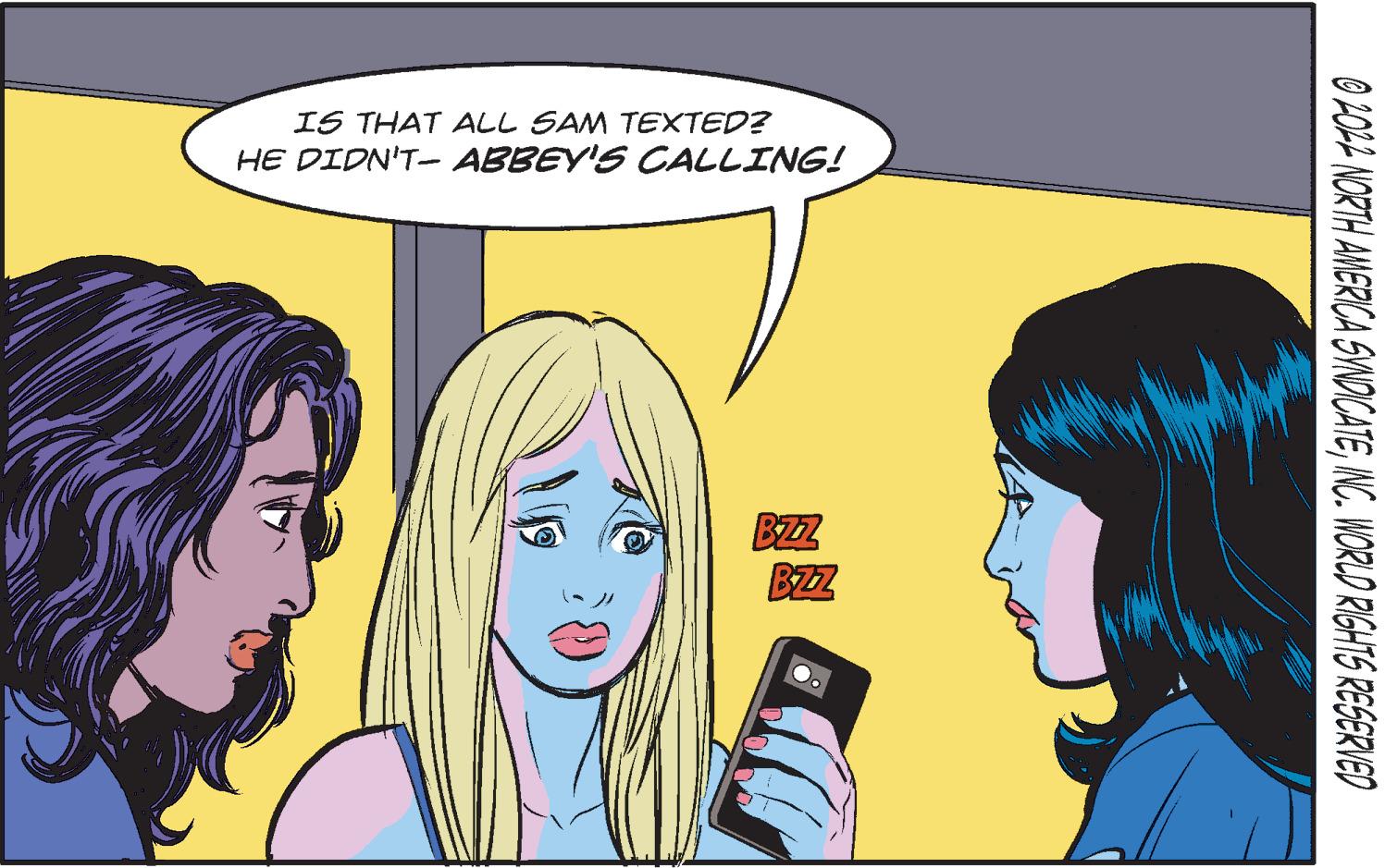 Mammal OCR: IS THAT ALL SAM TEXTED? HE DIDN'T- ABBEY'S CALLING! BZZ 2022 NORTH AMERICA SYNDICATEINC. WORLD RIGHTS RESERVED IS THAT ALL SAM TEXTED ? HE DIDN'T- ABBEY'S CALLING ! BZZ 2022 NORTH AMERICA SYNDICATEINC . WORLD RIGHTS RESERVED