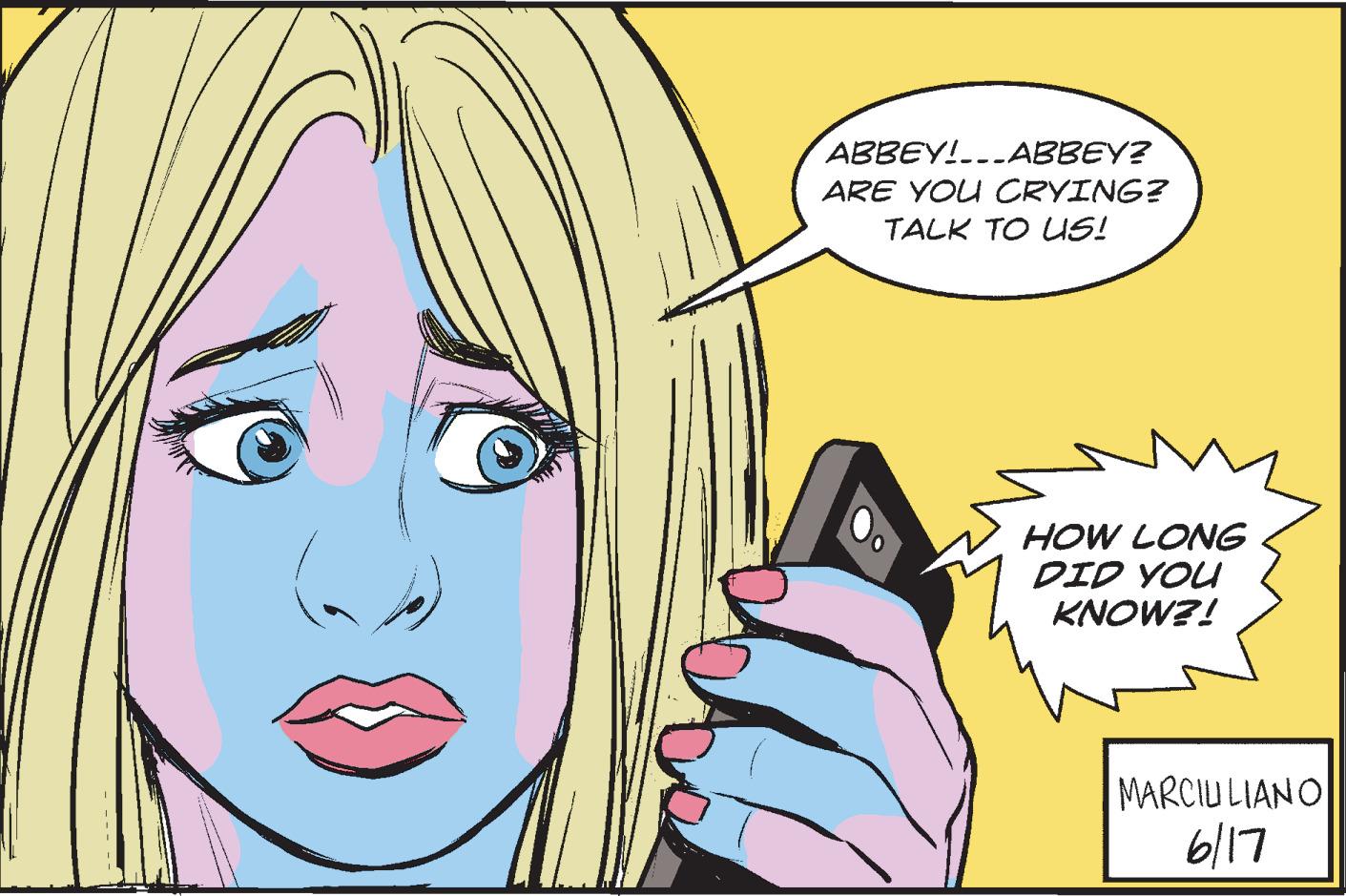 Organism OCR: ABBEY!...ABBEY? ARE YOU CRYING? TALK TO US! HOW LONG DID YOU KNOW?! MARCIULIANO 6/17 ABBEY ! ... ABBEY ? ARE YOU CRYING ? TALK TO US ! HOW LONG DID YOU KNOW ?! MARCIULIANO 6/17