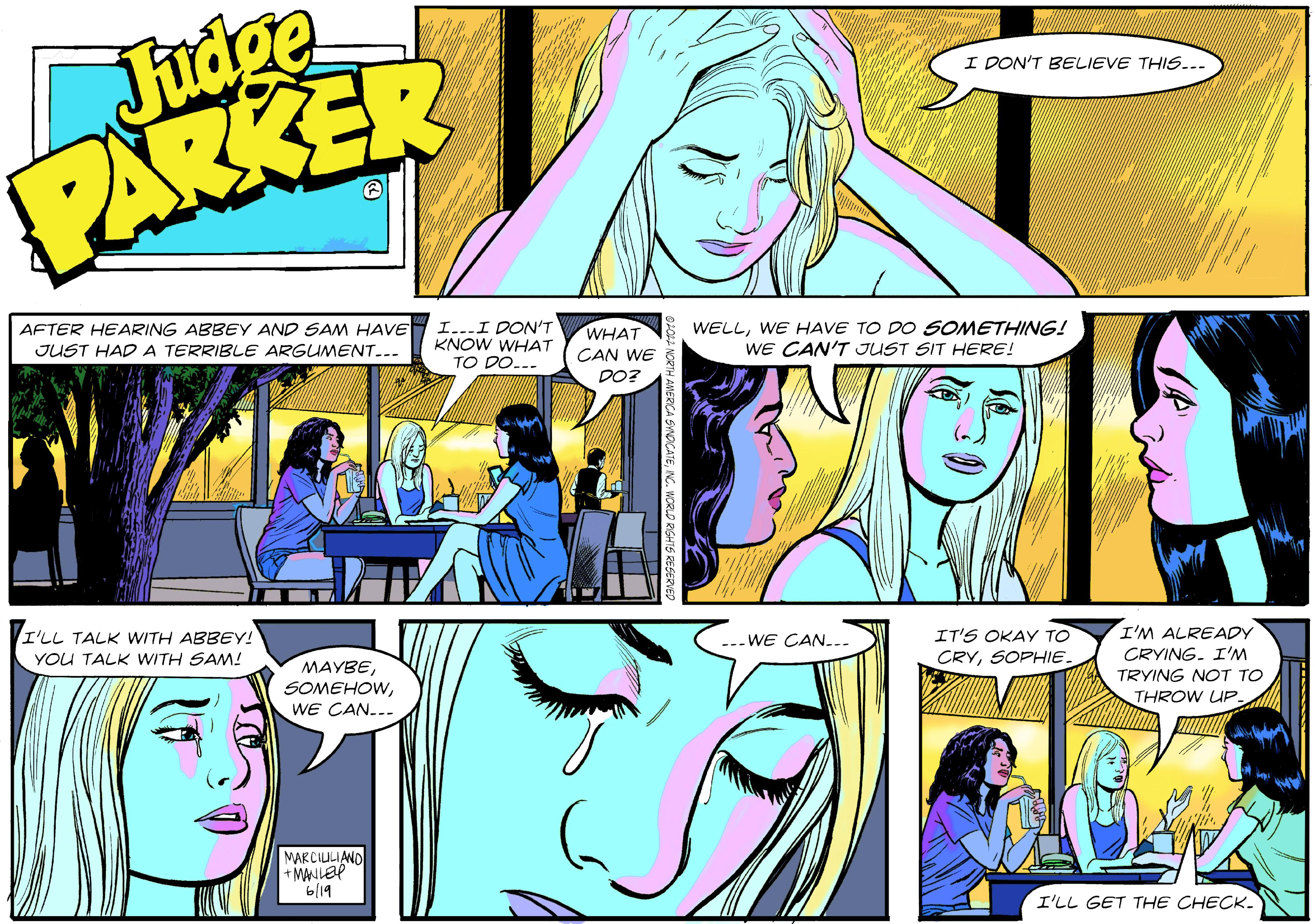 Illustration OCR: Judge PARKER AFTER HEARING ABBEY AND SAM HAVE JUST HAD A TERRIBLE ARGUMENT... I'LL TALK WITH ABBEY! YOU TALK WITH SAM! MAYBEWE CAN... MARCILILIAND + MANLEY 6/19 I...I DON'T KNOW WHAT TO DO... WHAT CAN WE DO? I DON'T BELIEVE THIS... WELLWE HAVE TO DO SOMETHING! WE CAN'T JUST SIT HERE! WE CAN... IT'S OKAY TO CRYSOPHIE. I'M ALREADY CRYING. I'M TRYING NOT TO THROW UP. ////// I'LL GET THE CHECK_ Judge PARKER AFTER HEARING ABBEY AND SAM HAVE JUST HAD A TERRIBLE ARGUMENT ... I'LL TALK WITH ABBEY ! YOU TALK WITH SAM ! MAYBEWE CAN ... MARCILILIAND + MANLEY 6/19 I ... I DON'T KNOW WHAT TO DO ... WHAT CAN WE DO ? I DON'T BELIEVE THIS ... WELLWE HAVE TO DO SOMETHING ! WE CAN'T JUST SIT HERE ! WE CAN ... IT'S OKAY TO CRYSOPHIE . I'M ALREADY CRYING . I'M TRYING NOT TO THROW UP . ////// I'LL GET THE CHECK_