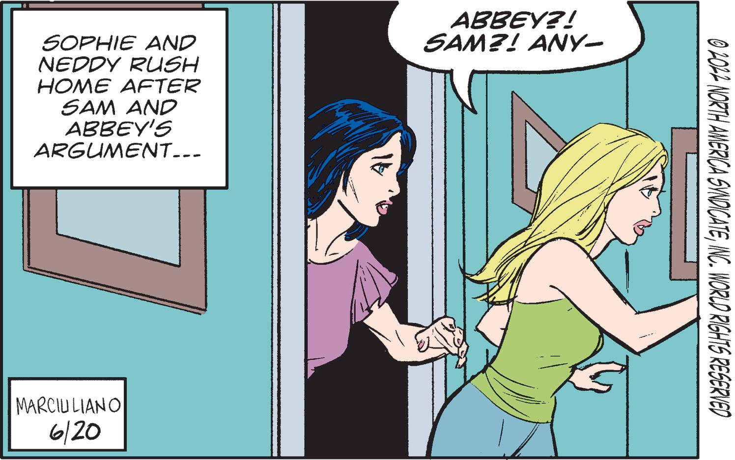 Parallel OCR: SOPHIE AND NEDDY RUSH HOME AFTER SAM AND ABBEY'S ARGUMENT... MARCIULIANO 6/20 ABBEY?! SAM?! ANY- 0 2022 NORTH AMERICA SYNDICATEINC. WORLD RIGHTS RESERVED SOPHIE AND NEDDY RUSH HOME AFTER SAM AND ABBEY'S ARGUMENT ... MARCIULIANO 6/20 ABBEY ?! SAM ?! ANY 0 2022 NORTH AMERICA SYNDICATEINC . WORLD RIGHTS RESERVED