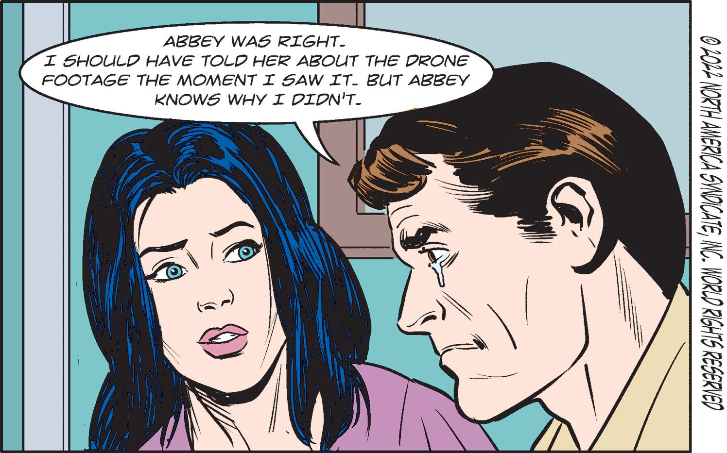Cartoon OCR: ABBEY WAS RIGHT. I SHOULD HAVE TOLD HER ABOUT THE DRONE FOOTAGE THE MOMENT I SAW IT. BUT ABBEY KNOWS WHY I DIDN'T. 02024 NORTH AMERICA SYNDICATEINC. WORLD RIGHTS RESERVED ABBEY WAS RIGHT . I SHOULD HAVE TOLD HER ABOUT THE DRONE FOOTAGE THE MOMENT I SAW IT . BUT ABBEY KNOWS WHY I DIDN'T . 02024 NORTH AMERICA SYNDICATEINC . WORLD RIGHTS RESERVED