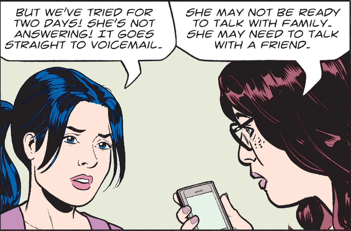 White OCR: BUT WE'VE TRIED FOR TWO DAYS! SHE'S NOT ANSWERING! IT GOES STRAIGHT TO VOICEMAIL_ SHE MAY NOT BE READY TO TALK WITH FAMILY_ SHE MAY NEED TO TALK WITH A FRIEND. OPRE BUT WE'VE TRIED FOR TWO DAYS ! SHE'S NOT ANSWERING ! IT GOES STRAIGHT TO VOICEMAIL_ SHE MAY NOT BE READY TO TALK WITH FAMILY_ SHE MAY NEED TO TALK WITH A FRIEND . OPRE