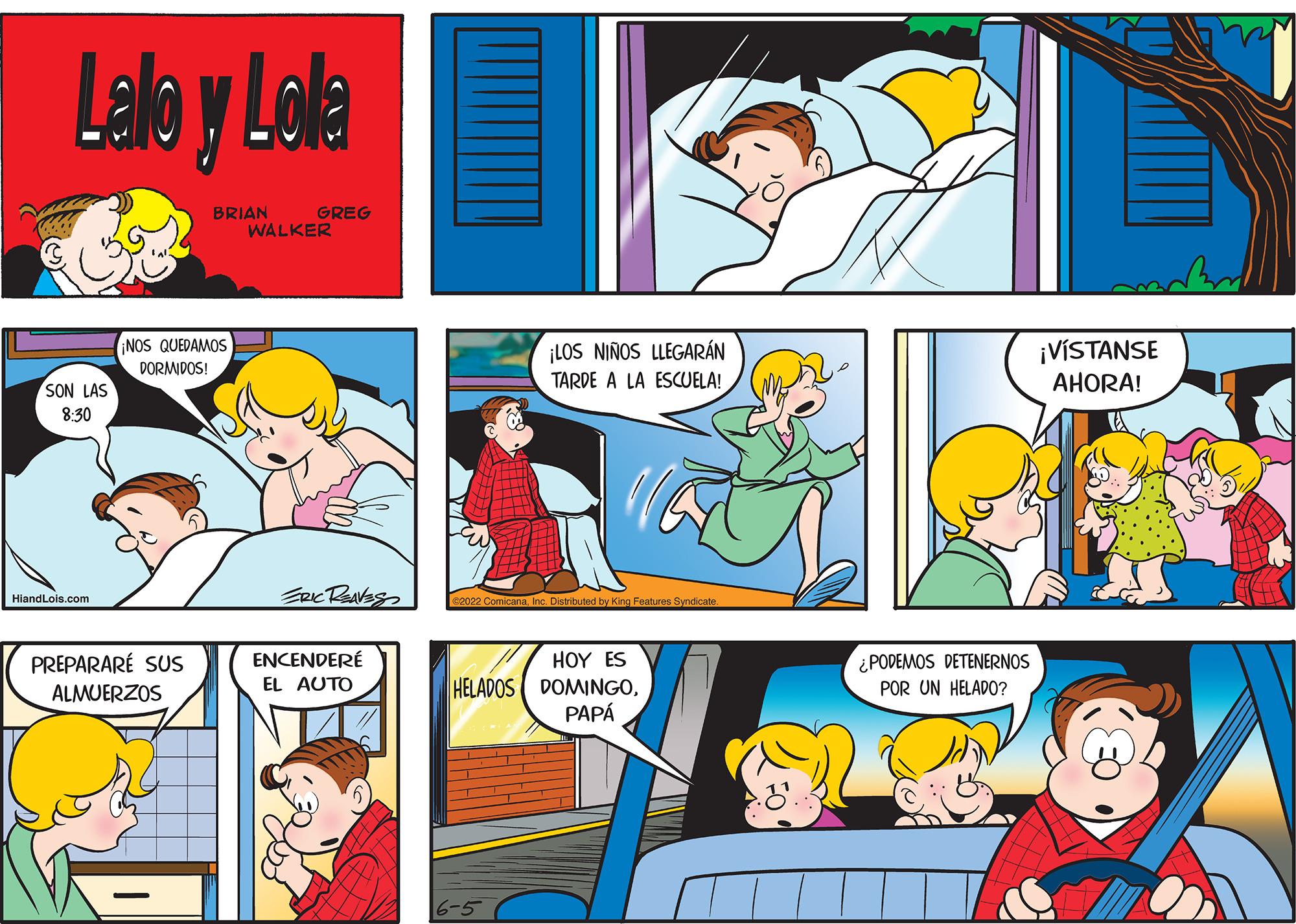 Yellow OCR: Lalo y Lolla BRIAN GREG WALKER ¡NOS QUEDAMOS DORMIDOS! SON LAS 8:30 HiandLols.com PREPARARE SUS ALMUERZOS ERIC REAVES ENCENDERE EL AUTO ¡LOS NIÑOS LLEGARÁN TARDE A LA ESCUELA! ibuted by King Features Syndicate HOY ES HELADOS DOMINGOPAPÁ 6-5 ¿PODEMOS DETENERNOS POR UN HELADO? ¡VISTANSE AHORA! Lalo y Lolla BRIAN GREG WALKER ¡ NOS QUEDAMOS DORMIDOS ! SON LAS 8:30 HiandLols.com PREPARARE SUS ALMUERZOS ERIC REAVES ENCENDERE EL AUTO ¡ LOS NIÑOS LLEGARÁN TARDE A LA ESCUELA ! ibuted by King Features Syndicate HOY ES HELADOS DOMINGOPAPÁ 6-5 ¿ PODEMOS DETENERNOS POR UN HELADO ? ¡ VISTANSE AHORA !